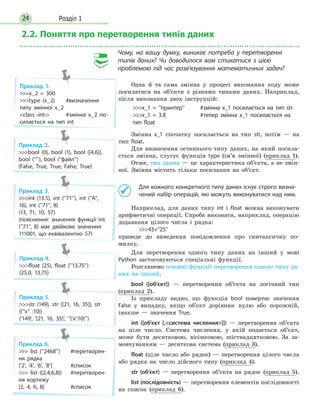 Розділ 124
2.2. Поняття про перетворення типів даних
Чому, на вашу думку, виникає потреба у перетворенні
типів даних? Чи доводилося вам стикатися з цією
проблемою під час розв’язування математичних задач?
Одна й та сама змінна у процесі виконання коду може
посилатися на об’єкти з різними типами даних. Наприклад,
після виконання двох інструкцій:
x_1 = ’’принтер’’	 #змінна x_1 посилається на тип str
x_1 = 3.8	 #тепер змінна x_1 посилається на
тип float
Змінна x_1 спочатку посилається на тип str, потім — на
тип float.
Для визначення останнього типу даних, на який посила-
ється змінна, слугує функція type (ім’я змінної) (приклад 1).
Отже, тип даних — це характеристика об’єкта, а не змін-
ної. Змінна містить тільки посилання на об’єкт.
	 Для кожного конкретного типу даних існує строго визна-
чений набір операцій, які можуть виконуватися над ним.
Наприклад, для даних типу int і float можна виконувати
арифметичні операції. Спроба виконати, наприклад, операцію
додавання цілого числа і рядка:
	43+’’25’’
приведе до виведення повідомлення про синтаксичну по­
милку.
Для перетворення одного типу даних на інший у мові
Python застосовуються спеціальні функції.
Розглянемо основні функції перетворення одного типу да-
них на інший.
bool ([об’єкт]) — перетворення об’єкта на логічний тип
(приклад 2).
Із прикладу видно, що функція bool повертає значення
False у випадку, якщо об’єкт дорівнює нулю або порожній,
інакше — значення True.
int ([об’єкт [,система числення]]) — перетворення об’єкта
на ціле число. Система числення, у якій подається об’єкт,
може бути десятковою, вісімковою, шістнадцятковою. За за-
мовчуванням — десяткова система (приклад 3).
float (ціле число або рядок) — перетворення цілого числа
або рядка на число дійсного типу (приклад 4).
str (об’єкт) — перетворення об’єкта на рядок (приклад 5).
list (послідовність) — перетворення елементів послідовності
на список (приклад 6).
Приклад 1.
x_2 = 300
type (x_2)	 #визначення
типу змінної x_2
class ‹int›	 #змінна x_2 по-
силається на тип int
Приклад 2.
bool (0), bool (1), bool ([4,6]),
bool (’’’’), bool (’’файл’’)
(False, True, True, False, True)
Приклад 3.
int (13.5), int (’’71’’), int (’’A’’,
16), int (’’71’’, 8)
(13, 71, 10, 57)
(пояснення: значення функції int
(’’71’’, 8) має двійкове значення
111001, що еквівалентно 57)
Приклад 4.
float (25), float (’’13.75’’)
(25.0, 13.75)
Приклад 5.
str (149), str ([21, 16, 35]), str
({’’x’’ :10})
(‘149’, ‘[21, 16, 35]’, ’’{‘x’:10}’’)
Приклад 6.
 list (’’2468’’)	 #перетворен-
ня рядка
[’2’, ’4’, ’6’, ’8’]	 #список
 list ((2,4,6,8))	 #перетворен-
ня кортежу
[2, 4, 6, 8]	 #список
 