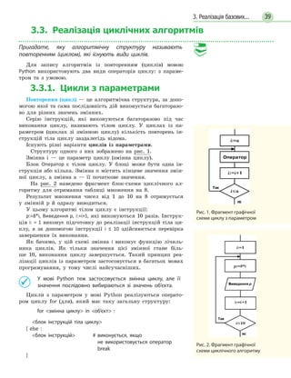 3. Реалізація базових... 39
3.3. Реалізація циклічнихалгоритмів
Пригадате, яку алгоритмічну структуру називають
повторенням (циклом), які існують види циклів.
Для запису алгоритмів із повторенням (циклів) мовою
Python використовують два види операторів циклу: з параме-
тром та з умовою.
3.3.1. Цикли з параметрами
Повторення (цикл) — це алгоритмічна структура, за допо-
могою якої та сама послідовність дій виконується багаторазо-
во для різних значень змінних.
Серію інструкцій, які виконуються багаторазово під час
виконання циклу, називають тілом циклу. У циклах із па-
раметром (циклах зі змінною циклу) кількість повторень ін-
струкцій тіла циклу заздалегідь відома.
Існують різні варіанти циклів із параметрами.
Структуру одного з них зображено на рис. 1.
Змінна i — це параметр циклу (змінна циклу).
Блок Оператор є тілом циклу. У блоці може бути одна ін-
струкція або кілька. Змінна n містить кінцеве значення змін-
ної циклу, а змінна а — її початкове значення.
На рис. 2 наведено фрагмент блок-схеми циклічного ал-
горитму для отримання таблиці множення на 8.
Результат множення чисел від 1 до 10 на 8 отримується
у  змінній p й одразу виводиться.
У цьому алгоритмі тілом циклу є інструкції:
p:=8*i, Виведення p, i:=i+1, які виконуються 10 разів. Інструк-
ція i: = 1 виконує підготовку до реалізації інструкцій тіла ци-
клу, а за допомогою інструкції i ≤ 10 здійснюється перевірка
завершення їх виконання.
Як бачимо, у цій схемі змінна і виконує функцію лічиль-
ника циклів. Як тільки значення цієї змінної стане біль-
ше  10, виконання циклу завершується. Такий принцип реа-
лізації циклів із параметром застосовується в багатьох мовах
програмування, у тому числі найсучасніших.
	 У мові Python теж застосовується змінна циклу, але її
значення послідовно вибираються зі значень об’єкта.
Цикли з параметром у мові Python реалізуються операто-
ром циклу for (для), який має таку загальну структуру:
	for змінна циклу in об’єкт :
	 блок інструкцій тіла циклу
[ else :
	 блок інструкцій 	 # виконується, якщо
не  використовується оператор
break	
]
Рис. 1. Фрагмент графічної
схеми циклу з параметром
Рис. 2. Фрагмент графічної
схеми циклічного алгоритму
 