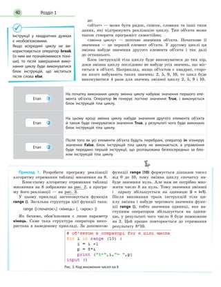 Розділ 140
де:
об’єкт — може бути рядок, список, словник та інші типи
даних, які підтримують реалізацію циклу. Тип об’єкта може
також створити програміст самостійно;
змінна циклу — поточне значення об’єкта. Початкове її
значення — це перший елемент об’єкта. У другому циклі ця
змінна набуде значення другого елемента об’єкта і так далі
до останнього.
Блок інструкцій тіла циклу буде виконуватися до тих пір,
доки змінна циклу послідовно не набуде усіх значень, що міс-
тяться в об’єкті. Наприклад, якщо об’єктом є квадрат, сторо-
ни якого набувають таких значень: 2, 5, 9, 10, то цикл буде
виконуватися 4 рази для значень змінної циклу 2, 5, 9 і 10.
Інструкції у квадратних дужках
є необов’язковими.
Якщо всередині циклу не ви-
користовується оператор break
(із ним ми познайомимося пізні-
ше), то після завершення вико-
нання циклу буде виконуватися
блок інструкцій, що міститься
після слова else.
Приклад 1. Розробити програму реалізації
алгоритму отримання таблиці множення на 8.
Блок-схему алгоритму отримання таблиці
множення на 8 зображено на рис. 2, а програ-
му його реалізації — на рис. 3.
У цьому прикладі застосовується функція
range (). Загальна структура цієї функції така:
range ([початок,] кінець [, крок ])
Як бачимо, обов’язковим є лише параметр
кінець. Саме така структура оператора вико-
ристана в наведеному прикладі. За допомогою
функції range (10) формується діапазон чисел
від 0 до 10, тому змінна циклу спочатку на-
буде значення нуль. Але нам не потрібно мно-
жити число 8 на нуль. Тому значення змінної
i   одразу збільшується на одиницю (i = i+1).
Після виконання трьох інструкцій тіла ци-
клу змінна i набуде чергового значення функ-
ції range (), тобто значення одиниці, яке на-
ступним оператором збільшується на одини-
цю, у  результаті чого число 8 буде помножене
на  2. Цей процес повторюється до отримання
результату 8*10.
Рис. 3. Код множення чисел на 8
Етап 1
На початку виконання циклу змінна циклу набуває значення першого еле-
мента об’єкта. Оператор in генерує логічне значення True, і виконується
блок інструкцій тіла циклу.
Етап 2
На цьому кроці змінна циклу набуде значення другого елемента об’єкта
й також буде генеруватися значення True, у результаті чого буде виконано
блок інструкцій тіла циклу.
Етап 2
Після того як усі елементи об’єкта будуть перебрані, оператор in згенерує
значення False, блок інструкцій тіла циклу не виконається, а управління
буде передано першій інструкції, що розташована безпосередньо за бло-
ком інструкцій тіла циклу.
 