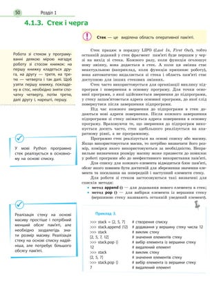 Розділ 150
Стек — це виділена область оперативної пам’яті.
Стек працює в порядку LIFO (Last In, First Out), тобто
останній доданий у стек фрагмент пам’яті буде першим у чер-
зі на вихід зі стека. Кожного разу, коли функція оголошує
нову змінну, вона додається в стек. А коли ця змінна стає
неактуальною (наприклад, коли функція припиняє роботу),
вона автоматично видаляється зі стека і область пам’яті стає
доступною для інших стекових змінних.
Стек часто використовується для організації виклику під-
програм і повернення в основну програму. Для точки осно-
вної програми, з якої здійснюється звернення до підпрограми,
у стеку запам’ятовється адреса основної програми, до якої слід
повернутися після завершення підпрограми.
Під час кожного звернення до підпрограми в стек до-
даються нові адреси повернення. Після кожного завершення
підпрограми зі стеку знімається адреса повернення в основну
програму. Враховуючи те, що звернення до підпрограм вико-
нується досить часто, стек здебільшого реалізується на  апа-
ратному рівні, а не програмному.
Програмно стек реалізується на основі списку або масиву.
Якщо використовується масив, то потрібно визначати його роз-
мір, комірки якого використовуються за необхідністю. Непра-
вильне визначення розміру масиву може призвести до помилок
у роботі програми або до неефективного використання пам’яті.
Для списку для кожного елемента відводиться блок пам’яті,
обсяг якого повинен бути достатній для збереження значення еле-
мента та посилання на попередній і наступний елементи стеку.
Для роботи зі стеком застосовуються такі визначені для
списків методи:
•• метод append () — для додавання нового елемента в стек;
•• метод pop () — для вибірки елемента із вершини стеку
(вершиною стеку називають останній уведений елемент).
Приклад 3.
 stack = [2, 5, 7]	 # створення списку
 stack.append (12)	 # додавання у вершину стеку числа 12
 stack		 # виклик стеку
[2, 5, 7, 12]		 # значення елементів стеку
 stack.pop ()	 # вибір елемента із вершини стеку
12				 # видалений елемент
 stack		 # виклик стеку
[2, 5, 7]			 # значення елементів стеку
 stack.pop ()	 # вибір елемента із вершини стеку
7				 # видалений елемент
У мові Python програмно
стек реалізується в основно-
му на основі списку.
Реалізація стеку на основі
масиву простіше і потрібний
менший обсяг пам’яті, але
необхідно заздалегідь зна-
ти розмір масиву. Реалізація
стеку на основі списку надій-
ніша, але потребує більшого
обсягу пам’яті.
Робота зі стеком у програму-
ванні деякою мірою нагадує
роботу зі стосом книжок: на
першу книжку кладеться дру-
га, на другу — третя, на тре-
тю  — четверта і так далі. Щоб
узяти першу книжку, покладе-
ну в стос, необхідно зняти спо-
чатку четверту, потім третю,
далі другу і, нарешті, першу.
4.1.3. Стек і черга
 