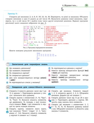 4. Вбудовані типи... 59
	 Запитання для перевірки знань
1 	 Що називають діапазоном?
2 	 Що називають множиною?
3 	 Як створюються кортежі?
4 	 Як створюється діапазон?
5 	 Для чого використовуються методи union()
і  add()?
6 	 Як перетворюється список у множину?
7 	 Як перетворюється діапазон у кортеж?
8 	 Навести приклад використання функцій len()
і  max() для кортежу.
9 	 Навести приклади використання методів
index() і count() для діапазону.
10 	 Навести приклад використання методу
update().
	 Завдання для самостійного виконання
1 	Створити й вивести діапазон чисел від 5 до
15 із кроком 1. Перетворити діапазон у спи-
сок і визначити його довжину.
2 	Створіть кортеж з елементами: 21, 16, Прут,
16, Псел, 16. Визначте кількість елементів,
що дорівнюють 16, позицію, з якої почина-
ється елемент Псел, і зріз елементів із пер-
шої по третю позицію включно.
3 	 Створіть кортеж, елементи якого мають
такі значення: Потяг, слідує, у, 5, Запо-
ріжжя  о, 12.0. Визначте кількість елементів
у  кортежі й елемент на 3 позиції.
4 	 Створіть дві множини. Елементи першої:
1,  2,  3; елементи другої: 2, 4, 6. Об’єднайте
множини. Додайте до неї елемент 7.
5 	 Створіть діапазон чисел від 12 до 28 із кро-
ком 2. Перетворіть діапазон у кортеж. Об-
числіть суму значень його елементів. .
6 	 Створіть дві множини з елементами: 5, 7,
8 і  12, 14, 16, 18. Визначте довжину кожної
з них. Об’єднайте множини та обчисліть суму
значень її елементів.
Приклад 15.
Створити дві множини: 2, 4, 6, 8 і 10, 12, 14, 16. Перевірити, чи рівні ці множини. Об’єднати
створені множини в одну й додати до неї число 18. Визначити довжину нової множини, пере-
вірити, чи є в ній число 12 і знайти суму чисел другої початкової довжини. Варіант програми
реалізації цього завдання зображено на рис.  2.
Рис. 2. Програма опрацювання множини
Нижче наведено результат виконання програми:
 
