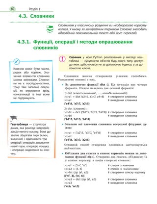 Розділ 160
4.3. Словники
Словником у класичному розумінні ви неодноразово користу-
валися. У ньому за конкретним терміном (словом) знаходили
відповідний пояснювальний текст або його переклад.
4.3.1. Функції, операції і методи опрацювання
словників
Словник у мові Python реалізований у вигляді хеш-
таблиці — сукупністю об’єктів будь-якого типу, доступ
до яких здійснюється не за допомогою індексу, а за до-
помогою ключа.
Словники можна створювати різними способами.
Розглянемо основні з них.
•• За допомогою функції dict (). Ця функція має чотири
формати. Нижче наведено два основні формати:
1) dict (ключ1=значення1, …, ключN=значенняN):
a1 = dict (a2=5, a3=7, a4=8)	 # створення словника
a1					# виведення словника
{'a4':8, 'a3':7, 'a2':5}
2) dict (словник) :
b1 = dict ({b2:5, b3:7, b4:8})	# створення словника
b1					# виведення словника
{'b3':7, 'b2':5, 'b4':8}
•• Указати всі елементи словника всередині фігурних ду-
жок:
a1 = {a2:5, a3:7, a4:8}	 # створення словника
a1					# виведення словника
{'a4':8, 'a3':7, 'a2':5}
Останній спосіб створення словників застосовується
найчастіше.
•• Об’єднати два списки в список кортежів можна за допо-
могою функції zip (). Створимо два списки, об’єднаємо їх
у список кортежу, а потім створимо словник:
a1 = [m, n]			 # список з ключами
a2 = [3, 6]			 # список зі значеннями
list (zip (a1, a2))		 # створення списку кортежу
[('m', 3), ('n', 6)]
a3 = dict (zip (a1, a2))		 # створення словника
a3					# виведення словника
{'n':6, 'm':3}
Ключем може бути число,
рядок або кортеж. Зна-
чення елементів словника
можна змінювати. Словни-
ки не є послідовностями,
тому такі загальні опера-
ції, як отримання зрізу,
конкатенації та інші вони
не підтримують.
Геш-таблиця — структура
даних, яка реалізує інтерфейс
асоціативного масиву. Вона до-
зволяє зберігати пари (ключ,
значення) і здійснювати три
операції: операцію додавання
нової пари, операцію пошуку
і  операцію видалення за клю-
чем.
 