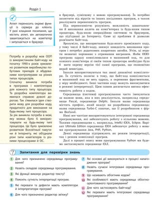 Розділ 110
в браузері, сумісному з мовою програмування). Їх потрібно
захистити від вірусів та інших шкідливих програм, а також
реалізувати переносимість програм.
Під переносимістю розуміють можливість завантажен-
ня й виконання аплета на комп’ютерах із будь-яким типом
процесора, будь-якою операційною системою та браузером,
що під’єднані до Інтернету. Саме ці проблеми й дозволяє
розв’язати байт-код.
Зрозуміло, що використання будь-якого проміжного коду,
у тому числі й байт-коду, знижує швидкість виконання про-
грам і потребує додаткових апаратних засобів. Утім, ці втра-
ти незначні порівняно з отриманим виграшем. Якби ООП-
програма одразу компілювалася в машинний код, то для
кожного комп’ютера зі своїм типом процесора необхідно було
б мати окрему версію тієї самої програми, що економічно
вкрай невигідно.
Інколи використовуються так звані динамічні компілято-
ри. Їх сутність полягає в тому, що байт-код компілюється
в машинний код не весь одразу, а окремими фрагментами,
у міру необхідності. Інші частини коду можуть виконуватися
в режимі інтерпретації. Цим самим досягається висока ефек-
тивність роботи з кодом.
Середовища (системи) програмування часто іменуються
за назвою мови, яка в них реалізується, наприклад середо-
вище Pascal, середовище Delphi. Інколи назва середовища
містить префікс, який вказує на розробника середовища:
назва середовища Turbo-C означає, що її розробником є фір-
ма Borland.
Нині все частіше використовуються інтегровані середовища
програмування, які забезпечують роботу з кількома мовами.
Такими середовищами є, наприклад, IntelliJ IDEA, Eclipse. Варі-
ант Ultimate Edition середовища IDEA забезпечує роботу з мова-
ми програмування Java, PHP, Python.
Деякі середовища підтримують як режим інтерпретації,
так і режим компіляції програм.
Далі в процесі опису мови програмування Python ми буде-
мо застосовувати середовище IDLE.
Аплет переносить окремі функ-
ції із сервера до клієнта.
У разі клацання посилання, що
містить аплет, він автоматично
завантажується на комп’ютер
і запускається в браузері.
Потребу в розробці мов ООП
із використанням байт-коду на
початку 1990-х років зумовле-
но розвитком виробництва по-
бутових приладів зі вбудова-
ними контролерами на різних
типах процесорів.
Спочатку виникла потреба
в програмах і компіляторах
для кожного типу процесора.
Та розробка компілятора ви-
явилася справою доволі до-
рогою. Так з’явилася ідея ство-
рити мову для розробки коду,
придатного для виконання на
будь-якому типі процесора.
За рік виникла потреба в мові,
яку можна було б викорис-
товувати на будь-якому типі
процесора. Це було зумовлене
розвитком Всесвітньої павути-
ни й Інтернету, які об’єднали
різні типи комп’ютерів із різ-
ними процесорами й ОС.
Запитання для перевірки знань
1 Для чого призначено середовища програму-
вання?
2 Назвіть складові середовища програмування.
3 Які функції виконує редактор тексту?
4 Поясніть сутність інтерпретації програм.
5 Які переваги та дефекти мають компілятори
й інтерпретатори програм?
6 Для чого призначено редактор зв’язку?
7 Які основні дії виконуються в процесі налаго-
дження програм?
8 Назвіть сучасні інтегровані середовища про-
грамування.
9 Що називають об’єктним кодом?
1010 Які особливості мають середовища об’єктно-
орієнтованого програмування?
11 Для чого застосовують байт-код?
12 Які переваги мають інтегровані середовища
програмування?
 