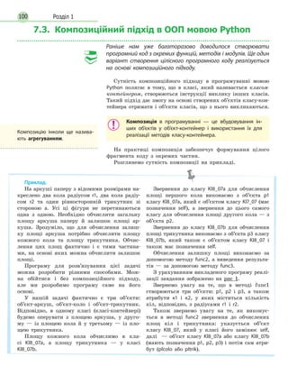 Розділ 1100
7.3. Композиційний підхід в ООП мовою Python
Раніше нам уже багаторазово доводилося створювати
програмний код з окремих функцій, методів і модулів. Ще один
варіант створення цілісного програмного коду реалізується
на основі композиційного підходу.
Сутність композиційного підходу в програмуванні мовою
Python полягає в тому, що в класі, який називається класом-
контейнером, створюються інструкції виклику інших класів.
Такий підхід дає змогу на основі створених об’єктів класу-кон-
тейнера отримати і об’єкти класів, що з нього викликаються.
Композиція в програмуванні — це вбудовування ін-
ших об’єктів у об’єкт-контейнер і використання їх для
реалізації методів класу-контейнера.
На практиці композиція забезпечує формування цілого
фрагмента коду з окремих частин.
Розглянемо сутність композиції на прикладі.
Приклад.
На аркуші паперу з відомими розмірами на-
креслено два кола радіусом r1, два кола радіу-
сом r2 та один рівносторонній трикутник зі
стороною а. Усі ці фігури не перетинаються
одна з одною. Необхідно обчислити загальну
площу аркуша паперу й залишок площі ар-
куша. Зрозуміло, що для обчислення залиш-
ку площі аркуша потрібно обчислити площу
кожного кола та площу трикутника. Обчис-
лення цих площ фактично і є тими частина-
ми, на основі яких можна обчислити залишок
площі.
Програму для розв’язування цієї задачі
можна розробити різними способами. Мож-
на обійтися і без композиційного підходу,
але ми розробимо програму саме на його
основі.
У нашій задачі фактично є три об’єкти:
об’єкт-аркуш, об’єкт-коло і об’єкт-трикутник.
Відповідно, в одному класі (класі-контейнері)
будемо оперувати з площею аркуша, у друго-
му — із площею кола й у третьому — із пло-
щею трикутника.
Площу кожного кола обчислимо в кла-
сі Kl8_07a, а площу трикутника — у класі
Kl8_07b.
Звернення до класу Kl8_07a для обчислення
площі першого кола виконаємо з об’єкта p1
класу Kl8_07a, який є об’єктом класу Kl7_07 (має
позначення self), а звернення до цього самого
класу для обчислення площі другого кола — з
об’єкта p2.
Звернення до класу Kl8_07b для обчислення
площі трикутника виконаємо з об’єкта p3 класу
Kl8_07b, який також є об’єктом класу Kl8_07 і
також має позначення self.
Обчислення залишку площі виконаємо за
допомогою методу func2, а виведення результа-
тів — за допомогою методу func3.
З урахуванням викладеного програму реалі-
зації завдання зображено на рис 1.
Звернемо увагу на те, що в методі func1
створюються три об’єкти: p1, p2 і p3, а також
атрибути к1 і к2, у яких міститься кількість
кіл, відповідно, з радіусами r1 і r2.
Також звернемо увагу на те, як виконує-
ться в методі func2 звернення до обчислених
площ кіл і трикутника: указується об’єкт
класу Kl8_07, який у класі його замінює self,
далі — об’єкт класу Kl8_07a або класу Kl8_07b
(мають позначення p1, p2, p3) і потім сам атри-
бут (plcolo або pltrik).
Композицію інколи ще назива-
ють агрегуванням.
 