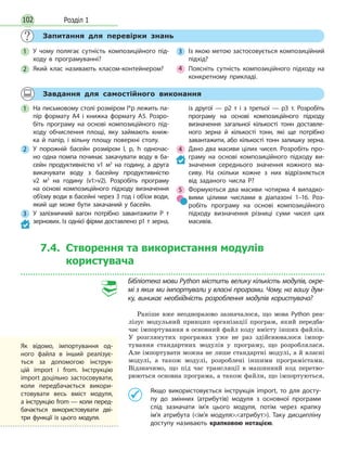 Розділ 1102
Запитання для перевірки знань
1 У чому полягає сутність композиційного під-
ходу в програмуванні?
2 Який клас називають класом-контейнером?
3 Із якою метою застосовується композиційний
підхід?
4 Поясніть сутність композиційного підходу на
конкретному прикладі.
Завдання для самостійного виконання
1 На письмовому столі розміром l*p лежить па-
пір формату А4 і книжка формату А5. Розро-
біть програму на основі композиційного під-
ходу обчислення площі, яку займають книж-
ка й папір, і вільну площу поверхні столу.
2 У порожній басейн розміром l, p, h одночас-
но одна помпа починає закачувати воду в ба-
сейн продуктивністю v1 м3
на годину, а друга
викачувати воду з басейну продуктивністю
v2  м3
на годину (v1v2). Розробіть програму
на основі композиційного підходу визначення
об’єму води в басейні через 3 год і об’єм води,
який ще може бути закачаний у басейн.
3 У залізничний вагон потрібно завантажити P т
зернових. Із однієї фірми доставлено p1 т зерна,
із другої — p2 т і з третьої — p3 т. Розробіть
програму на основі композиційного підходу
визначення загальної кількості тонн доставле-
ного зерна й кількості тонн, які ще потрібно
завантажити, або кількості тонн залишку зерна.
4 Дано два масиви цілих чисел. Розробіть про-
граму на основі композиційного підходу ви-
значення середнього значення кожного ма-
сиву. На скільки кожне з них відрізняється
від заданого числа P?
5 Формуються два масиви чотирма 4 випадко-
вими цілими числами в діапазоні 1–16. Роз-
робіть програму на основі композиційного
підходу визначення різниці суми чисел цих
масивів.
7.4. Створення та використання модулів
користувача
Бібліотека мови Python містить велику кількість модулів, окре-
мі з яких ми імпортували у власні програми. Чому, на вашу дум-
ку, виникає необхідність розроблення модулів користувача?
Раніше вже неодноразово зазначалося, що мова Python реа-
лізує модульний принцип організації програм, який передба-
чає імпортування в основний файл коду вмісту інших файлів.
У розглянутих програмах уже не раз здійснювалося імпор-
тування стандартних модулів у програму, що розроблялася.
Але імпортувати можна не лише стандартні модулі, а й власні
модулі, а також модулі, розроблені іншими програмістами.
Відзначимо, що під час трансляції в машинний код перетво-
рюються основна програма, а також файли, що імпортуються.
Якщо використовується інструкція import, то для досту-
пу до змінних (атрибутів) модуля з основної програми
слід зазначати ім’я цього модуля, потім через крапку
ім’я атрибута (ім’я модуля.атрибут). Таку дисципліну
доступу називають крапковою нотацією.
Як відомо, імпортування од-
ного файла в інший реалізує-
ться за допомогою інструк-
цій import і from. Інструкцію
import доцільно застосовувати,
коли передбачається викори-
стовувати весь вміст модуля,
а інструкцію from — коли перед-
бачається використовувати дві-
три функції із цього модуля.
 
