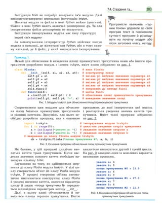 1037.4. Створення та...
Приклад 1.
Нехай для обчислення й виведення площі прямокутного трикутника нами або іншим про-
грамістом розроблено модуль з іменем trukytn, вміст якого зображено на рис. 1.
Рис. 1. Модуль trukytn для обчислення площі прямокутного трикутника
Скористаємося цим модулем для обчислен-
ня площ багатьох прямокутних трикутників
із різними катетами. Зрозуміло, для цього не-
обхідно розробити програму, яка є основною
програмою, до якої імпортується цей модуль
і реалізується уведення значень катетів три-
кутників. Вміст такої програми зображено
на рис. 2.
Рис. 2. Основна програма обчислення площ прямокутних трикутників
Як бачимо, у цій програмі циклічно вво-
дяться катети трьох трикутників. Після вве-
дення значення кожного катета необхідно на-
тиснути клавішу Enter.
Зауважимо на тому, як здійснюється звер-
нення до класу Plosha модуля trukytn. У тілі ци-
клу створюється об’єкт ob класу Plosha модуля
trukytn. У процесі створення об’єкта автома-
тично викликається конструктор класу Plosha
й уведені значення катетів, значення параметра
циклу й рядок «площа трикутника  N» передаю-
ться відповідним параметрам методу __init__.
Далі в цьому класі обчислюється й ви-
водиться площа першого трикутника. Потім
аналогічно виконується другий і третій цикли.
На рис. 3 наведено один із можливих варіантів
виконання програми.
Рис. 3. Виконання програми обчислення площ
прямокутних трикутників
Інструкція from не потребує вказувати ім’я модуля. Далі
використовуватимемо переважно інструкцію import.
Поняття модуля та файла в мові Python майже ідентичні.
Файли в мові Рython мають зазвичай розширення .py. Та для
імпортування файла розширення не вказується.
Інструкція імпортування модуля має таку структуру:
import ім’я модуля
За замовчуванням інтерпретатор Python здійснює пошук
модуля в каталозі, де міститься сам Python, або в тому само-
му каталозі, де й файл, у який виконується імпортування.
Програмісти вважають «гар-
ним тоном» додавати до своїх
програм текст із поясненням
сутності програми й розміщу-
вати на початку модуля або
після заголовка класу, методу.
 