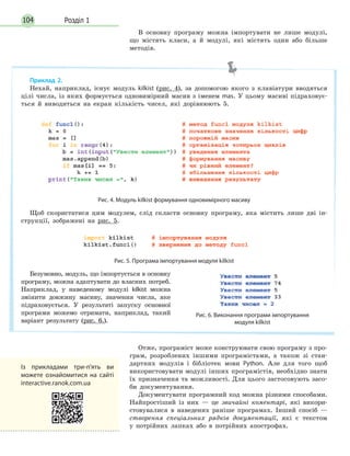 Розділ 1104
В основну програму можна імпортувати не лише модулі,
що містять класи, а й модулі, які містять один або більше
методів.
Отже, програміст може конструювати свою програму з про-
грам, розроблених іншими програмістами, а також зі стан-
дартних модулів і бібліотек мови Python. Але для того щоб
використовувати модулі інших програмістів, необхідно знати
їх призначення та можливості. Для цього застосовують засо-
би документування.
Документувати програмний код можна різними способами.
Найпростіший із них — це звичайні коментарі, які викори-
стовувалися в наведених раніше програмах. Інший спосіб —
створення спеціальних рядків документації, які є текстом
у потрійних лапках або в потрійних апострофах.
Приклад 2.
Нехай, наприклад, існує модуль kilkist (рис. 4), за допомогою якого з клавіатури вводяться
цілі числа, із яких формується одновимірний масив з іменем mas. У цьому масиві підраховує-
ться й виводиться на екран кількість чисел, які дорівнюють 5.
Рис. 4. Модуль kilkist формування одновимірного масиву
Щоб скористатися цим модулем, слід скласти основну програму, яка містить лише дві ін-
струкції, зображені на рис. 5.
Рис. 5. Програма імпортування модуля kilkist
Безумовно, модуль, що імпортується в основну
програму, можна адаптувати до власних потреб.
Наприклад, у наведеному модулі kilkist можна
змінити довжину масиву, значення числа, яке
підраховується. У результаті запуску основної
програми можемо отримати, наприклад, такий
варіант результату (рис. 6.).
Рис. 6. Виконання програми імпортування
модуля kilkist
Із прикладами три-п'ять ви
можете ознайомитися на сайті
interactive.ranok.com.ua
 