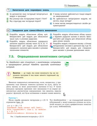 1057.5. Опрацювання...
Запитання для перевірки знань
1 За допомогою яких інструкцій імпортуються
модулі в програму?
2 Яка різниця між інструкціями import і from?
3 Яку структуру має інструкція import?
4 У якому каталозі здійснюється пошук модуля
за замовчуванням?
5 Як здійснюється імпортування модулів, які
містять лише методи?
6 Із якою метою використовуються засоби до-
кументування?
Завдання для самостійного виконання
1 Розробіть модуль обчислення об’єму кулі.
Використайте цей модуль для обчислення
трьох куль із різними радіусами.
2 Розробіть модуль обчислення середнього
значення заданого масиву чисел 33, 8, 22, 17.
Використайте цей модуль для обчислення
середнього значення двох масивів із різними
значеннями елементів.
3 Розробіть модуль обчислення об’єму конуса
з відомим радіусом основи й висоти. Вико-
ристайте цей модуль для обчислення об’єму
двох різних конусів.
4 Розробіть модуль створення масиву з п’ятьма
випадковими числами в діапазоні від 3 до 10.
Використайте цей модуль для створення
двох масивів із різними діапазонами чисел.
7.5. Опрацювання виняткових ситуацій
Чи доводилося вам стикатися з винятковими ситуаціями
в програмуванні раніше? Наведіть приклади виняткових
ситуацій.
Виняток — це подія, яка може виникнути під час ви-
конання програми й яка може змінити подальший хід
її виконання.
Винятки генеруються автоматично, коли, наприклад, у про-
грамному коді виникає помилка (ділення на нуль, вихід ін-
дексу масиву за межі допустимого значення й ін.). У таких
випадках програма припиняє своє виконання й на екрані ви-
світлюється діагностичне повідомлення: тип винятку, перелік
рядків і функцій, які були активними в момент появи винятку.
Приклад 1.
Після спроби виконати інструкцію y = 23 / 0
отримаємо (рис. 1):
Рис. 1. Спроба виконати інструкцію y = 23 / 0
Тут ZeroDivisionError — це стандартний виняток
(убудований у мову) помилки ділення на нуль,
який входить до класу арифметичних помилок
(до класу ArithmeticError).
 