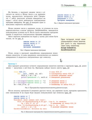 1077.5. Опрацювання...
Якщо уведене число y дорівнює нулю, то ділення на нуль
перехоплюється класом винятку ZeroDivisionError, виводиться
повідомлення ділення на 0. Після цього виконання програми
триває й видається повідомлення програма завершена.
Зміст варіанта виведення на екран у цьому разі може бути
таким, як на рис. 4.
Рис. 4. Варіант виконання програми
Отже, якщо в програмі передбачено опрацювання відпо-
відних винятків, то вона продовжує виконуватися до повного
завершення й видається повідомлення про помилку.
Як бачимо, у програмі уведене число x ді-
литься на число y. Якщо число y не дорівнює
нулю, виконується інструкція print (резуль-
тат =, self.z), результат ділення виводиться на
екран і після цього виводиться повідомлення
програма завершена. На рис. 3 наведено один із
можливих варіантів виконання.
Рис. 3. Варіант виконання програми
Одна інструкція except може
опрацьовувати кілька винятків.
Для цього їх слід перелічити
через кому, наприклад:
Except (IndexError,
ZeroDivisionError)
Приклад 3.
Для кращого розуміння сутності опрацювання винятків внесемо в програму (рис. 4), деякі
зміни — вилучимо з неї блок try. Програма набуде такого змісту (рис. 5):
Рис. 5. Програма без перехоплення винятку ділення на нуль
Після запуску програми й уведення другого числа, що дорівнює нулю, програма припинить
своє виконання й на екран буде видано повідомлення про помилку (рис. 6):
Рис. 6. Виконання програми без перехоплення винятку ділення на нуль
 
