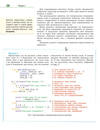 Розділ 1108
Для опрацювання винятків можна також використати
ієрархічну структуру вкладеності, тобто один виняток можна
вкласти в іншій.
Уже розглядалися винятки, які генерувалися інтерпрета-
тором, коли в програмі виявлялася помилка. Але винятки
можуть генеруватися й самою програмою, можуть перехоп-
люватися або не перехоплюватися. Для перехоплення ін-
струкція raise включається в блок try.
Якщо виняток, визначений програмою, не перехоплює-
ться, він буде переданий опрацювачу винятків за замовчу-
ванням. У результаті програма припинить своє виконан-
ня й на екран буде виведене стандартне повідомлення про
помилку. Винятки можуть генеруватися також за допо-
могою інструкції assert, яка є умовною формою інструкції
raise.
Пояснимо сутність генерування винятків користувачем на
прикладі.
Винятки користувача створю-
ються у вигляді класів, які на-
слідують один із класів убудо-
ваних винятків. Найчастіше для
цього використовується клас
Exception.
Приклад 4.
Припустимо, що на рахунок у банк покла-
дено суму K і з банкомата ми намагаємося
зняти суму x грн. Зрозуміло, що коли сума
х не перевищує K, банкомат має видати таку
суму й повідомити про остачу. Але ми можемо
помилитися й увести більшу суму. У такому
випадку банкомат не повинен видавати гро-
ші й має повідомити про помилку. Програ-
му, що реалізовує таку ситуацію, зображено
на рис. 7.
Рис. 7. Код програми з генеруванням винятку в програмі
 