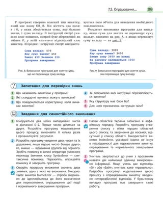 1097.5. Опрацювання...
Запитання для перевірки знань
1 Що називають винятком у програмі?
2 Які стандартні винятки можуть виникати?
3 Що повідомляється користувачу, коли вини-
кає виняток?
4 За допомогою якої інструкції перехоплюють-
ся винятки?
5 Яку структуру має блок try?
6 Для чого призначена інструкція raise?
Завдання для самостійного виконання
1 Генеруються два цілих випадкових числа
в  діапазоні 0–2. Перше число ділиться на
друге. Розробіть програму моделювання
цього процесу, виконайте її кілька разів
і  проаналізуйте результат.
2 Розробіть програму уведення двох чисел та їх
додавання, якщо перше число більше друго-
го, інакше — віднімання другого від першого.
Зробіть помилку в записі оператора умовного
переходу (виняток класу SyntaxError — син-
таксична помилка). Перехопіть, опрацюйте
помилку й завершіть програму.
3 Створіть програму множення значень двох
змінних, одна з яких не визначена. Викорис-
тайте виняток NameError — спроба звернен-
ня до ідентифікатора до його визначення
для перехоплення, опрацювання цієї події
і  нормального завершення програми.
4 Назви областей України записано в алфа-
вітному порядку. Розробіть програму ство-
рення списку з п’яти перших областей
цього списку, та звернення до восьмої, від-
сутньої у списку області. Використайте ви-
няток IndexError, указаний індекс не існує
в послідовності для перехоплення винятку,
опрацювання та нормального завершення
програми.
5 Учитель звертається до учня з проханням
назвати дві найменші одиниці вимірюван-
ня інформації. Якщо учень дає відповідь
«біт» або «байт», учитель каже «правильно».
Розробіть програму моделювання цього
процесу з опрацюванням винятку введен-
ня непередбаченої відповіді. У будь-якому
випадку програма має завершити свою
роботу.
У програмі створено власний тип винятку,
який має назву Kl8_18. Він містить два поля:
x і K, у яких зберігається сума, яку бажано
зняти, і сума вкладу. В інструкції except ука-
зано клас помилки, котрий буде збережений як
змінна t1, у якій міститься відповідний клас
винятку. Усередині інструкції except використо-
вується поле об’єкта для виведення необхідного
повідомлення.
Результат виконання програми для випад-
ку, якщо сума для зняття не перевищує суму
вкладу, наведено на рис. 8, а якщо перевищує
суму вкладу — на рис. 9.
Рис. 8. Виконання програми для зняття суми,
що не перевищує суму вкладу
Рис. 9. Виконання програми для зняття суми,
яка перевищує суму вкладу
 