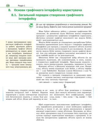 Розділ 1110
8. Основи графічного інтерфейсу користувача
8.1. Загальний порядок створення графічного
інтерфейсу
До  цих пір програми розроблялися в  консольному режимі. Які,
на вашу думку, дефекти має такий режим виконання програм?
Мова Python забезпечує роботу з різними графічними біб-
ліотеками. За допомогою таких бібліотек можна створювати
програми з розвинутим графічним інтерфейсом користувача.
Достатньо потужні графічні можливості має модуль tkinter,
який і розглядатиметься далі.
Модуль tkinter входить до стандартного дистрибутива Python.
Основним призначенням цього модуля є створення графічних
інтерфейсів для програм, а завдяки наявності об’єкта полотно
(Canvas) його можна застосовувати й для малювання. За допо-
могою модуля tkinter можна створювати також графічні функ-
ції. Але для побудови графіків потужніші можливості в мо-
дуля matlotlib (який тут не розглядається).
Бібліотека tkinter має стандартний набір об’єктів (їх ще
називають віджетами, або компонентами), із яких, власне,
і створюється графічний інтерфейс. Прикладами віджетів є
кнопка, смуга прокручування, прапорець, перемикач та інші.
Кожному об’єкту в бібліотеці відповідає свій клас. Напри-
клад, об’єкту кнопка відповідає клас Button, а об’єкту переми-
кач — клас Radiobutton. Базовим класом бібліотеки є клас Tk,
за допомогою якого створюється головне вікно.
Усі віджети в програмі створюються за однаковим прин-
ципом — шляхом виклику конструктора відповідного класу,
який має таку загальну структуру:
ім’я змінної = назва класу [(параметри)]
Щоб скористатися можливостями графічного інтерфейсу,
слід передбачити розміщення у вікні необхідних графічних
об’єктів, а також ті дії, які мають виконуватися в процесі
взаємодії користувача з цими об’єктами. Безумовно, це збіль-
шує обсяг програмного коду й ускладнює його структуру, але
суттєво спрощує користувачеві взаємодію з програмою. А ін-
коли без використання графічних об’єктів просто не можна
обійтися.
У  мовах програмування вико-
ристання графічного інтерфей-
су робить зручнішою роботу
з програмою. Графічні об’єкти
розміщуються на  екрані, деякі
з них потребують зовнішньої
дії, наприклад клацання кноп-
ки миші. Далі програма вико-
нує відповідну передбачувану
дію. Якщо клацнути іншу кноп-
ку  — програма може викону-
вати іншу запрограмовану дію.
Наприклад, створити кнопку можна за до-
помогою інструкції: but1 = Button(). Першим
параметром у цьому конструкторі вказується
ім’я батьківського віджета, у якому буде роз-
міщено цей об’єкт. Якщо цей параметр не вка-
зано, то об’єкт буде розміщено в головному
вікні. Далі можуть міститися інші параметри,
які визначають його конфігурацію, напри-
клад, назву — text, колір — bg, шрифт — font
та інші.
 