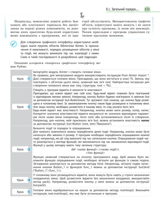 1118.1. Загальний порядок...
Для створення графічного інтерфейсу користувача необ-
хідно знати перелік об’єктів бібліотеки tkinter, їх призна-
чення й можливості, порядок розміщення об’єктів у  вікні
та  події, які можуть виникати під час взаємодії з ними.
Саме в  такій послідовності й розроблено цей підрозділ.
Опишемо алгоритм створення графічного інтерфейсу мо-
вою Python.
Крок 1
Імпортуйте модуль tkinter і створіть головне вікно.
Як правило, для імпортування модуля використовують інструкцію from tkinter import *.
Далі створюється головне вікно. Пригадаємо, що воно міститься в класі Tk. Змінна, яку
пов’язують з об’єктом цього вікна, зазвичай має ім’я root. Найпростіша інструкція для
створення головного вікна має таку структуру: root = Tk().
Крок 2
Створіть у програмі віджети й визначте їх властивості.
Пригадаємо, що кожен віджет має свій клас. Будь-який віджет повинен бути пов’язаний
із  відповідним іменем змінної. Наприклад, кнопку Button будемо пов’язувати зі змінною but
за  допомогою інструкції: but=Button(root). Тут аргумент root означає, що кнопка буде розмі-
щена в головному вікні. За замовчуванням кнопку також буде розміщено в головному вікні.
Але якщо кнопку необхідно розмістити в іншому вікні, то слід указати його ім’я.
Будь-який віджет має властивості. Наприклад, кнопка може мати розмір, колір, напис.
Конкретні значення властивостей віджета вказуються як значення відповідних парамет-
рів після назви вікна (наприклад, після root) або встановлюються після їх створення.
Наприклад, для кнопки, якій присвоєно ім’я but, можна встановити властивість напис
за  допомогою інструкції: but=Button (root, text=Виконати).
Крок 3
Визначте події та  порядок їх опрацювання.
Для кожного компонента можна передбачити деякі події. Наприклад, кнопка може бути
натиснута або змінено її розмір. У  програмі необхідно передбачити опрацювання кожної
події, наприклад, які дії слід виконати під час натискання кнопки. Опрацювання подій час-
то реалізується у вигляді функцій, які викликаються під час виникнення відповідної події.
Функції у  цьому випадку мають таку загальну структуру:
def назва функції (назва події):
тіло функції
Функція зазвичай створюється на  початку програмного коду. Щоб можна було ви-
кликати функцію опрацювання події, необхідно зв’язати цю функцію із самою подією.
Зв’язування реалізується за  допомогою методу bind. Наприклад, зв’язати подію натис-
нення кнопки Button_1 із функцією func_1 можна за  допомогою інструкції: but.bind
(Button_1.func_1).
Крок 4
У головному вікні розміщуються віджети, вони можуть бути навіть у строго визначених
координатах вікна. Щоб розмістити віджети без визначення координат, використайте
метод pack(). Наприклад, розмістити кнопку у  вікні можна за  допомогою інструкції:
but.pack().
Крок 5
Головне вікно відображається на  екрані за  допомогою методу mainloop(). Виконайте
інструкцію root.mainloop(), яка має бути останньою в  програмі.
Наприклад, неможливо уявити роботу бан-
комата або платіжного термінала без висвіт-
лення на екрані різних компонентів, за допо-
могою яких практично будь-який користувач
може взаємодіяти з програмами, які ці при-
строї обслуговують. Використовуючи графічні
об’єкти, користувачі навіть можуть і не знати
про сутність програми, із якою він взаємодіє.
Таким прикладом є програма управління су-
часною пральною машиною.
 
