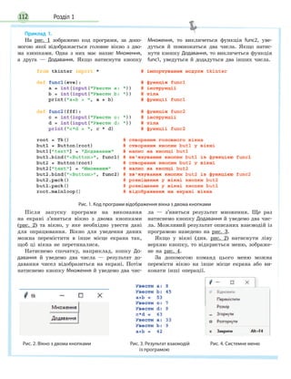 Розділ 1112
Приклад 1.
На рис. 1 зображено код програми, за допо-
могою якої відображається головне вікно з дво-
ма кнопками. Одна з них має напис Множення,
а друга — Додавання. Якщо натиснути кнопку
Множення, то викличеться функція func2, уве-
дуться й помножаться два числа. Якщо натис-
нути кнопку Додавання, то викличеться функція
func1, уведуться й додадуться два інших числа.
Рис. 1. Код програми відображення вікна з двома кнопками
Після запуску програми на виконання
на екрані з’явиться вікно з двома кнопками
(рис. 2) та вікно, у яке необхідно увести дані
для опрацювання. Вікно для уведення даних
можна перемістити в інше місце екрана так,
щоб ці вікна не перетиналися.
Натиснемо спочатку, наприклад, копку До-
давання й уведемо два числа — результат до-
давання чисел відобразиться на екрані. Потім
натиснемо кнопку Множення й уведемо два чис-
ла — з’явиться результат множення. Ще раз
натиснемо кнопку Додавання й уведемо два чис-
ла. Можливий результат описаних взаємодій із
програмою наведено на рис. 3.
Якщо у вікні (див. рис. 2) натиснути ліву
верхню кнопку, то відкриється меню, зображе-
не на рис. 4.
За допомогою команд цього меню можна
перемісти вікно на інше місце екрана або ви-
конати інші операції.
Рис. 2. Вікно з двома кнопками Рис. 3. Результат взаємодій Рис. 4. Системне меню
із програмою
 