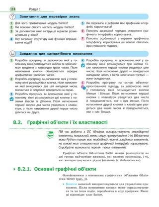 Розділ 1114
Запитання для перевірки знань
1 Для чого призначений модуль tkinter?
2 Які основні об’єкти містить модуль tkinter?
3 За  допомогою якої інструкції віджети розмі-
щуються у  вікні?
4 Яку загальну структуру має функція опрацю-
вання події?
5 Які переваги й дефекти має графічний інтер-
фейс користувача?
6 Поясніть загальний порядок створення гра-
фічного інтерфейсу користувача.
7 Поясніть особливості створення графічного
інтерфейсу користувача на  основі об’єктно-
орієнтованого підходу.
Завдання для самостійного виконання
1 Розробіть програму, за  допомогою якої у  го-
ловному вікні розміщується кнопка та здійснює-
ться введення з клавіатури трьох чисел. Після
натиснення кнопки обчислюється середнє
арифметичне уведених чисел.
2 Розробіть програму, за допомогою якої у голов-
ному вікні розміщується кнопка, після натиснен-
ня якої генеруються два цілі випадкові числа,
множаться й результат виводиться на екран.
3 Розробіть програму, за  допомогою якої у  го-
ловному вікні розміщуються дві кнопки з на-
звами Увести та Ділення. Після натиснення
першої кнопки два числа уводяться з клавіа-
тури, а  після натиснення другої перше число
ділиться на  друге.
4 Розробіть програму, за  допомогою якої у  го-
ловному вікні розміщуються три кнопки. Пі-
сля натиснення першої кнопки уводиться ціле
число, після натиснення другої — генерується
випадкове число, а після натиснення третьої —
вони складаються.
5 Розробіть програму на  основі об’єктно-
орієнтованого підходу, за  допомогою якої
у  головному вікні розміщуються кнопки
Менше і Більше. Після натиснення першої
кнопки з клавіатури уводяться два числа
й повідомляється, яке з них менше. Після
натиснення другої кнопки з клавіатури уво-
дяться два інших числа й повідомляється,
яке з них більше.
8.2. Графічні об’єкти і їх властивості
Під час роботи з ОС Windows використовують стандартні
елементи, наприклад, меню, смугу прокручування й ін. Бібліотека
мови Python також має необхідний перелік графічних елементів,
на основі яких створюється графічний інтерфейс користувача.
Спробуйте визначити перелік таких елементів.
Графічні об’єкти бібліотеки tkinter можна розподілити на
дві групи: найчастіше вживані, які назвемо основними, і ті,
які використовуються рідше (назвемо їх додатковими).
 8.2.1. Основні графічні об’єкти
Ознайомимося з основними графічними об’єктами бібліо-
теки tkinter (рис. 1).
• Кнопки зазвичай використовуються для управління про-
грамою. Після натиснення кнопки може опрацьовувати-
ся та чи інша подія, передбачена в коді програми. Кноп-
ці відповідає клас Button.
 