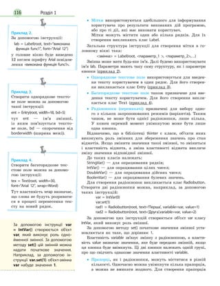 Розділ 1116
•• Мітки використовуються здебільшого для інформування
користувача про результати виконаних дій програмою,
або про ті дії, які має виконати користувач.
Мітки можуть містити один або кілька рядків. Для їх
створення викликають клас Label.
Загальна структура інструкції для створення мітки в го-
ловному вікні така:
змінна = Label(root, параметр_1 , параметр_2,…)
Змінна може мати будь-яке ім’я. Далі будемо використо­вувати
ім’я lab. Параметри мають таку саму структуру, як і параметри
кнопки (приклад 2).
•• Однорядкове текстове поле використовується для введен-
ня тексту користувачем в один рядок. Для його створен-
ня викликається клас Entry (приклад 3).
•• Багаторядкове текстове поле також призначене для вве-
дення тексту користувачем. Для його створення викли-
кається клас Text (приклад 4).
•• Радіокнопки (перемикачі) призначені для вибору одно-
го з кількох запропонованих режимів (варіантів). Таким
чином, не може бути однієї радіокнопки, лише кілька.
У кожен окремий момент увімкнутою може бути лише
одна кнопка.
Відзначимо, що в бібліотеці tkinter є класи, об’єкти яких
виконують роль змінних для збереження значень про стан
віджетів. Якщо змінити значення такої змінної, то зміниться
і властивість віджета, а зміна властивості віджета викличе
зміну значення відповідної змінної.
До таких класів належать:
StringVar() — для опрацювання рядків;
IntVar() — для опрацювання цілих чисел;
DoubleVar() — для опрацювання дійсних чисел;
BoolenVar() — для опрацювання булевих значень.
Для створення радіокнопок викликається клас Radiobutton.
Створити дві радіокнопки можна, наприклад, за допомогою
таких інструкцій:
var = IntVar(0)
var.set(1)
rad1 = Radiobutton(root, text=‘Перша’, variable=var, value=1)
rad2 = Radiobutton(root, text=‘Друга’,variable=var, value=2)
За допомогою цих інструкцій створюється об’єкт var класу
IntVar, який виконує роль змінної.
За допомогою методу set() початкове значення змінної уста-
новлюється як таке, що дорівнює 1.
Властивість variable зв’язує змінну з радіокнопкою, а власти-
вість value визначає значення, яке буде передано змінній, якщо
ця кнопка буде ввімкнута. Ці дві кнопки належать одній групі,
про що свідчить однакове значення властивості variable.
•• Прапорці, як і радіокнопки, можуть міститися в різній
кількості. Одночасно можна увімкнути кілька прапорців,
а можна не вмикати жодного. Для створення прапорців
Приклад 2.
За допомогою інструкції:
lab = Label(root, text=“виконана
функція func1”, font=“Arial 12”)
у головне вікно буде виведено
12 кеглем шрифту Arial повідом­
лення «виконана функція func1».
Приклад 3.
Створити однорядкове тексто-
ве поле можна за допомогою
такої інструкції:
ent = Entry(root, width=18, bd=5)
тут ent — ім’я змінної,
із яким пов’язується тексто-
ве поле, bd — скорочення від
borderwidth (ширина межі).
Приклад 4.
Створити багаторядкове тек-
стове поле можна за допомо-
гою інструкції:
tex = Text(root, width=30,
font=“Arial 12”, wrap=Word)
Тут властивість wrap визначає,
що слова не будуть розривати-
ся в процесі перенесення тек-
сту на новий рядок.
За допомогою інструкції var
= IntVar() створюється об’єкт
var, який виконує роль одно-
йменної змінної. За допомогою
методу set() цій змінній можна
надати початкове значення.
Наприклад, за допомогою ін-
струкції var.set(1) об’єкт-змінна
var набуде значення 1.
 