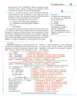 1178.2. Графічні об’єкти...
викликається клас Checkbutton. Кожен прапорець пови-
нен мати власну змінну. Створити два прапорці можна
за допомогою певних інструкцій (приклад 5).
• Списки — це об’єкти (поля), у яких користувач може ви-
вести необхідні дані та вибрати з них один або кілька
пунктів залежно від значення параметра selectmode. Для
створення списку викликається клас Listbox.
Розглянемо такий фрагмент інструкцій:
a = ['кнопка', 'мітка', 'прапорець', 'перемикач']
lis = Listbox(root, selectmode=SINGLE, height=3)
for i in a:
lis.insert(END, i)
За допомогою першої інструкції оголошується тип даних спи-
сок з іменем а. Він містить чотири рядки. За допомогою другої
інструкції створюється об’єкт-список, який пов’язаний зі змін-
ною lis. Після створення об’єкта-списку він є порожнім. Заповню-
ється список значеннями за допомогою методу insert в операторі
циклу. Значення SINGLE параметра selectmode створює можливість
вибрати з чотирьох виведених у список рядків лише один.
Приклад 5.
Створити два прапорці мож-
на, наприклад, за допомогою
таких інструкцій:
a1 = IntVar()
a2 = IntVar()
ch1 = Checkbutton(root,
text=Перший, variable=a1,
onvalue=1, offvalue=0)
ch2 = Checkbutton(root, text =
Другий, variable=a2, onvalue=2,
offvalue=0)
Приклад 6.
Розробимо програму, за допомогою якої в го-
ловному вікні відображаються такі об’єкти: два
прапорці (з назвами, відповідно, Перший і Дру-
гий), кнопка з назвою Стан прапорців і об’єкт-
список, у який виводиться стан прапорців.
У цьому списку можна вибрати один рядок.
Програму, що реалізує це завдання, зображе-
но на рис. 4.
Рис. 4. Код програми зміни й відображення стану прапорців
 