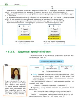 Розділ 1118
 8.2.2. Додаткові графічні об’єкти
Ознайомимося з додатковими графічними об’єктами біб-
ліотеки tkinter (рис. 7).
Рамки
Смуга
прокручування
Вікно верхнього
рівня
Рис. 7. Об’єкти бібліотеки tkinter
ДОДАТКОВІ ГРАФІЧНІ ОБ’ЄКТИ
• Рамки (фрейми) використовуються для об’єднання у гру-
пи об’єктів, які розміщено у вікні. У вікні може бути
створено кілька рамок. Для створення рамки викликає-
ться клас Frame.
Загальна структура інструкції для створення рамки в го-
ловному вікні така:
змінна = Frame(root, параметр_1,параметр_2,…)
Наприклад, рамку можна створити за допомогою такої
інструкції:
fr1 = Frame(root, width=300, height=100, bg=“darkblue”, bd=20)
Тут bg — скорочення від boderwidth означає відстань від
кромки рамки до віджетів у ній (якщо вони є).
Після запуску програми відкриється вікно з об’єктами (рис. 5). Увімкнемо, наприклад, другий пра-
порець і натиснемо кнопку Стан прапорців. Отримаємо результат, який зображено на рис. 6.
У функції func1 за допомогою методу get() стан першого прапорця присвоюється змінній z1, а друго-
го — змінній z2.
За допомогою інструкції l = [z1, z2] зі значень цих змінних створюється тип список l. Після очищення
об’єкта lis він заповнюється відповідними значеннями за допомогою оператора циклу.
Стан першого прапорця запам’ятовується в змінній var1, а другого — у змінній var2.
Після натиснення кнопки Стан прапорців здійснюється звернення до функції func1.
Рис. 5. Стан об’єктів вікна після
запуску програми
Рис. 6. Стан об’єктів після вмикання
прапорця і натиснення кнопки but
Американська розробниця про-
грамного забезпечення Радія
Джой Перлман стала першою,
хто почав навчати програму-
ванню дітей молодшого віку.
Вона розробила дитячу вер-
сію навчальної робототехнічної
мови LOGO (названу TORTIS).
 