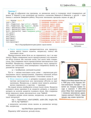 1198.2. Графічні об’єкти...
• Смуга прокручування використовується для прокручу-
вання вмісту іншого віджета, наприклад, списку або
текстового поля.
Прокручування може бути як по горизонталі, так і по вер-
тикалі. Перед створенням смуги прокручування слід визначи-
ти об’єкт (список або текстове поле), для якого вона створю-
ється. Для створення смуги прокручування викликається клас
Scrollbar. Наприклад, створити вертикальну смугу прокручу-
вання для текстового поля (попередньо створеного) можна за
допомогою інструкції:
sc = Scrollbar(root, command=tx.yview)
Тут tx — змінна текстового поля, yview — вертикальне роз-
ташування смуги прокручування, параметр command зв’язує
вертикальну смугу прокручування з текстовим полем tx.
• Вікно верхнього рівня є дочірнім головного вікна й най-
частіше застосовується для групування об’єктів за при-
значенням. Наприклад, в одному вікні можуть розміщу-
ватися перемикачі, у другому — прапорці.
На екрані можна відобразити кілька таких вікон. Закриття
головного вікна призведе й до закриття дочірніх, а закриття
дочірніх не потягне закриття головного вікна. Для створення
вікна верхнього рівня викликається клас Toplevel.
Створити дочірнє вікно можна, наприклад, за допомогою
такої інструкції:
top = Toplevel(root, relief=SUNKEN, width=200, height=100,
bd=15, bg=“lightblue”)
а визначити заголовок вікна можна за допомогою методу
title, наприклад:
top.title(«Перше додаткове вікно»)
Параметр relief визначає рельєф вікна.
Приклад 7.
На рис. 8 зображено код програми, за допомогою якого в головному вікні створюються дві
рамки. У першій із них розміщено дві кнопки з написами Увімкнути й Вимкнути, у другій — одна
кнопка з написом Завершити роботу. Результат виконання програми подано на рис. 9.
Рис. 8. Код відображення двох рамок і трьох кнопок Рис. 9. Виконання
програми
Марісса Енн Маєр відома тим, що
в 1999 році стала першою жін-
кою-інженером «Google» і три-
валий час посідала керівні по-
сади в компанії. У 2012–2018
роках Маєр була президенткою
і головною виконавчою дирек-
торкою компанії «Yahoo!». Зараз
працює над новим проектом.
 
