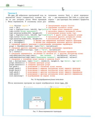 Розділ 1120
Приклад 8.
На рис. 10 зображено програмний код, за
допомогою якого створюється головне вік-
но та два дочірніх вікна: Вікно прапорців
і Вікно перемикачів. У головному вікні роз-
ташована кнопка Start, у вікні перемика-
чів — два перемикачі: Тип і Ім’я, а у вікні пра-
порців — два прапорці: Без заливки і Градієнтна
заливка.
Рис. 10. Код відображення різних типів вікон
Після виконання програми на екрані відобразяться вікна (рис. 11).
Рис. 11. Вікна перемикачів і прапорців
 