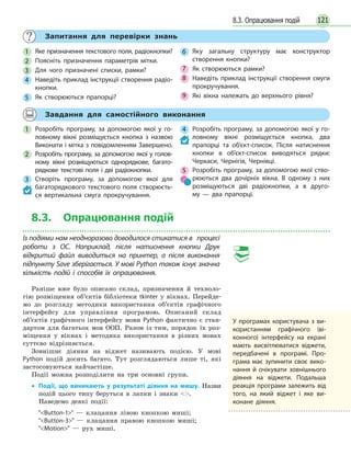 1218.3. Опрацювання подій
Запитання для перевірки знань
1 Яке призначення текстового поля, радіокнопки?
2 Поясніть призначення параметрів мітки.
3 Для чого призначені списки, рамки?
4 Наведіть приклад інструкції створення радіо-
кнопки.
5 Як створюються прапорці?
6 Яку загальну структуру має конструктор
створення кнопки?
7 Як створюються рамки?
8 Наведіть приклад інструкції створення смуги
прокручування.
9 Які вікна належать до верхнього рівня?
Завдання для самостійного виконання
1 Розробіть програму, за допомогою якої у го-
ловному вікні розміщується кнопка з назвою
Виконати і мітка з повідомленням Завершено.
2 Розробіть програму, за допомогою якої у голов-
ному вікні розміщуються однорядкове, багато-
рядкове текстові поля і дві радіокнопки.
3 Створіть програму, за допомогою якої для
багаторядкового текстового поля створюєть-
ся вертикальна смуга прокручування.
4 Розробіть програму, за допомогою якої у  го-
ловному вікні розміщується кнопка, два
прапорці та об’єкт-список. Після натиснення
кнопки в об’єкт-список виводяться рядки:
Черкаси, Чернігів, Чернівці.
5 Розробіть програму, за допомогою якої ство-
рюються два дочірніх вікна. В одному з них
розміщуються дві радіокнопки, а в друго-
му  — два прапорці.
8.3. Опрацювання подій
Із подіями нам неодноразово доводилося стикатися в процесі
роботи з ОС. Наприклад, після натиснення кнопки Друк
відкритий файл виводиться на принтер, а після виконання
підпункту Save зберігається. У мові Python також існує значна
кількість подій і способів їх  опрацювання.
Раніше вже було описано склад, призначення й техноло-
гію розміщення об’єктів бібліотеки tkinter у вікнах. Перейде-
мо до розгляду методики використання об’єктів графічного
інтерфейсу для управління програмою. Описаний склад
об’єктів графічного інтерфейсу мови Python фактично є стан-
дартом для багатьох мов ООП. Разом із тим, порядок їх роз-
міщення у вікнах і методика використання в різних мовах
суттєво відрізняється.
Зовнішнє діяння на віджет називають подією. У мові
Python подій досить багато. Тут розглядаються лише ті, які
застосовуються найчастіше.
Події можна розподілити на три основні групи.
• Події, що виникають у результаті діяння на мишу. Назви
подій цього типу беруться в лапки і знаки .
Наведемо деякі події:
Button-1 — клацання лівою кнопкою миші;
Button-3 — клацання правою кнопкою миші;
Motion — рух миші.
У програмах користувача з  ви-
користанням графічного (ві-
конного) інтерфейсу на екрані
мають висвітлюватися віджети,
передбачені в програмі. Про-
грама має зупинити своє вико-
нання й очікувати зовнішнього
діяння на віджети. Подальша
реакція програми залежить від
того, на який віджет і яке ви-
конане діяння.
 