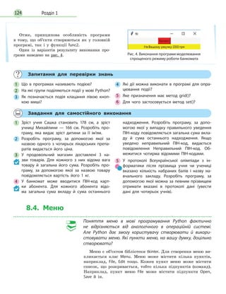 Розділ 1124
Запитання для перевірки знань
1 Що в програмах називають подією?
2 На які групи поділяються події у мові Python?
3 Як позначається подія клацання лівою кноп-
кою миші?
4 Які дії можна виконати в програмі для опра-
цювання події?
5 Яке призначення має метод grid()?
6 Для чого застосовується метод set()?
Завдання для самостійного виконання
1 Зріст учня Сашка становить 178 см, а зріст
учниці Михайлини — 166 см. Розробіть про-
граму, яка видає зріст дитини за її ім’ям.
2 Розробіть програму, за допомогою якої за
назвою одного з чотирьох лікарських препа-
ратів видається його ціна.
3 У продовольчий магазин доставлені 3 на-
зви товарів. Для кожного з них відома вага
товару й загальна його сума. Розробіть про-
граму, за допомогою якої за назвою товару
повідомляється вартість його 1 кг.
4 У банкомат може вводитися ПІН-код карт-
ки абонента. Для кожного абонента відо-
ма загальна сума вкладу й сума останнього
надходження. Розробіть програму, за допо-
могою якої у випадку правильного уведення
ПІН-коду повідомляється загальна сума вкла-
ду й сума останнього надходження. Якщо
уведено неправильний ПІН-код, видається
повідомлення Неправильний ПІН-код. Об-
межитися чотирма відомими ПІН-кодами.
5 У протоколі Всеукраїнської олімпіади з ін-
форматики після прізвища учня чи учениці
вказано кількість набраних балів і назву на-
вчального закладу. Розробіть програму, за
допомогою якої можна за певним прізвищем
отримати вказані в протоколі дані (увести
дані для чотирьох учнів).
8.4. Меню
Поняття меню в мові програмування Python фактично
не  відрізняється від аналогічного в операційній системі.
Але Python дає змогу користувачу створювати й  викори-
стовувати меню. Які пункти меню, на вашу думку, доцільно
створювати?
Меню є об’єктом бібліотеки tkinter. Для створення меню ви-
кликається клас Menu. Меню може містити кілька пунктів,
наприклад, File, Edit тощо. Кожен пункт меню може містити
список, що розкривається, тобто кілька підпунктів (команд).
Наприклад, пункт меню File може містити підпункти Open,
Save й ін.
Отже, принципова особливість програми
в тому, що об’єкти створюються як у головній
програмі, так і у функції func2.
Один із варіантів результату виконання про-
грами наведено на рис. 4. Рис. 4. Виконання програми моделювання
спрощеного режиму роботи банкомата
 