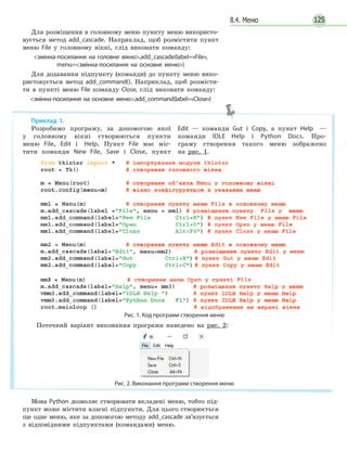 1258.4. Меню
Для розміщення в головному меню пункту меню використо-
вується метод add_cascade. Наприклад, щоб розмістити пункт
меню File у головному вікні, слід виконати команду:
змінна-посилання на головне вікно.add_cascade(label=»File»,
menu=змінна-посилання на основне меню)
Для додавання підпункту (команди) до пункту меню вико-
ристовується метод add_command(). Наприклад, щоб розмісти-
ти в пункті меню File команду Close, слід виконати команду:
змінна-посилання на основне меню.add_command(label=«Close»)
Мова Python дозволяє створювати вкладені меню, тобто під-
пункт може містити власні підпункти. Для цього створюється
ще одне меню, яке за допомогою методу add_cascade зв’язується
з відповідними підпунктами (командами) меню.
Приклад 1.
Розробимо програму, за допомогою якої
у головному вікні створюються пункти
меню File, Edit і Help. Пункт File має міс-
тити команди New File, Save і Close, пункт
Edit — команди Gut і Copy, а пункт Help —
команди IDLE Help і Python Docs. Про-
граму створення такого меню зображено
на рис. 1.
Рис. 1. Код програми створення меню
Поточний варіант виконання програми наведено на рис. 2:
Рис. 2. Виконання програми створення меню
 