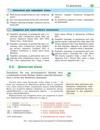 1278.5. Діалогові вікна
Запитання для перевірки знань
1 Який метод використовується для створення
меню?
2 Для чого призначений метод add_command()?
3 Наведіть приклад команди створення пункту
меню Edit.
4 Поясніть порядок створення вкладеного
меню.
5 Як зв’язуються підпункти меню з відповідни-
ми функціями?
Завдання для самостійного виконання
1 Розробіть програму, за допомогою якої у го-
ловному вікні створюється меню Help, що
містить підпункти Adoub IDLE, IDLE HELP,
Python Docs і Turtle Demo.
2 Розробіть програму, за допомогою якої у го-
ловному вікні створюється меню Options,
що містить підпункти Configure IDLE та
Configure Extensions, а також пункт меню
Windows.
3 Розробіть програму, за допомогою якої у го-
ловному вікні створюється меню з пунктом
Edit і його підпунктами Gut і Copy, а також
пункт меню Debug із підпунктом Configure
IDLE.
4 Розробіть програму, за допомогою якої ство-
рюється меню з пунктами File і Help. Пункт File
містить підпункти New і Exit. Виконання коман-
ди New викликає відкриття ще одного вікна,
а команди Exit — закриття вікна й програми.
5 Розробіть програму, за допомогою якої ство-
рюється меню з пунктами File і Edit. Пункт
Edit містить підпункт Undo, а пункт File —
підпункти Exit і Recent Files, який, у свою
чергу, містить підпункти doc і txt.
8.5. Діалогові вікна
Пригадайте, для чого застосовувалися діалогові вікна
в операційній системі Windows. Назвіть приклади діалогових
вікон, із якими вам доводилося працювати.
Існують різні типи діалогових вікон. Один із них — це
вікна для відкриття та збереження файлів. Для їх створення
слід, окрім модуля tkinter, імпортувати модуль tkinter.filedialog.
Вікно для відкриття файлів створюють за допомогою методу
askopenfilename(), а для збереження файлів — за допомогою
методу asksaveasfilename().
Найпростіший код створення вікна для відкриття й вікна
для збереження файлів зображено на рис. 1.
Діалогові вікна призначені для
виведення повідомлень кори-
стувачу й отримання від нього
відповідей та для керування
об’єктами.
Рис. 1. Код створення вікон для відкриття та збереження файлів
 