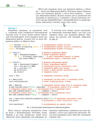 Розділ 1128
Об’єкт opn відкриває вікно для відкриття файлів, а об’єкт
sav — вікно для збереження файлів. На екрані одразу з’явиться
вікно для відкриття файлів, а після його закриття — вікно
для збереження файлів. Більше жодних дій за допомогою цієї
програми не виконується, її наведено з метою пояснення сут-
ності методів askopenfilename() і asksaveasfilename() та демонстру-
вання зовнішнього вигляду цього типу вікон.
Приклад 1.
Розробимо програму, за допомогою якої
у головному вікні створюється багаторядкове
текстове поле. У нього можна ввести невели-
кий текстовий файл, потім відкрити вікно для
збереження файлів, указати ім’я та місце збе-
реження файла та зберегти його.
У текстове поле можна також завантажи-
ти невеликий текстовий файл, для чого слід
відкрити вікно для відкриття файлів. Про-
граму, що реалізує цей сценарій, зображено
на рис. 2.
Рис. 2. Код програми завантаження та збереження файлів
Після запуску програми відкриється голов-
не вікно з багаторядковим текстовим полем.
Уведемо в це поле, наприклад, такий текст:
«Діалогові вікна призначені для виведення по-
відомлень користувачу, отримання від нього від-
повідей, а також для управління об’єктами». Пі-
сля цього відкриємо пункт меню File і виконаємо
команду Save…
 
