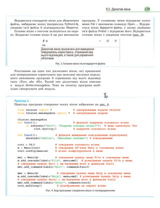 1298.5. Діалогові вікна
Розглянемо ще один тип діалогових вікон, які призначені
для попередження користувача про можливі наслідки подаль-
шого виконання програми й отримання від нього відповіді
типу «Так» або «Ні». Такий тип діалогових вікон описано
в модулі tkinter.messagebox. Тому на початку програми необ-
хідно імпортувати цей модуль.
Приклад 2.
Приклад програми створення таких вікон зображено на рис. 4.
Рис. 4. Код програми створення вікон із попередженням
Відкриється стандартне вікно для збереження
файла, вибираємо папку (наприклад Python3.4),
уводимо ім’я файла й підтверджуємо Зберегти.
Головне вікно з текстом залишиться на екра-
ні. Закриємо головне вікно й ще раз виконаємо
програму. У головному меню відкриємо пункт
меню File і виконаємо команду Open…. Відкри-
ється вікно Відкриття файлу, у якому знайдемо
ім’я файла Proba1 і відкриємо його. Відкриється
головне вікно з уведеним текстом (рис. 3).
Рис. 3. Головне вікно після відкриття файла
 