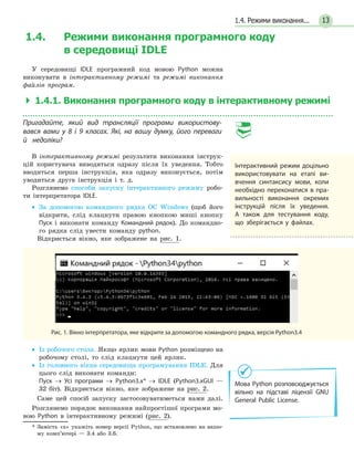 131.4. Режими виконання...
1.4. Режими виконання програмного коду
в середовищі IDLE
У середовищі IDLE програмний код мовою Python можна
виконувати в інтерактивному режимі та режимі виконання
файлів програм.
  1.4.1. Виконання програмного коду в інтерактивному режимі
Пригадайте, який вид трансляції програми використову­
вався вами у 8 і 9 класах. Які, на вашу думку, його переваги
й  недоліки?
В інтерактивному режимі результати виконання інструк-
цій користувача виводяться одразу після їх уведення. Тобто
вводиться перша інструкція, яка одразу виконується, потім
уводиться друга інструкція і т. д.
Розглянемо способи запуску інтерактивного режиму робо-
ти інтерпретатора IDLE.
•• За допомогою командного рядка ОС Windows (щоб його
відкрити, слід клацнути правою кнопкою миші кнопку
Пуск і виконати команду Командний рядок). До командно-
го рядка слід увести команду python.
Відкриється вікно, яке зображене на рис. 1.
Рис. 1. Вікно інтерпретатора, яке відкрите за допомогою командного рядка, версія Python3.4
•• Із робочого стола. Якщо ярлик мови Python розміщено на
робочому столі, то слід клацнути цей ярлик.
•• Із головного вікна середовища програмування IDLE. Для
цього слід виконати команди:
	 Пуск → Усі програми → Python3.х* → IDLE (Python3.хGUI —
32 біт). Відкриється вікно, яке зображене на рис. 2.
Саме цей спосіб запуску застосовуватиметься нами далі.
Розглянемо порядок виконання найпростішої програми мо-
вою Python в інтерактивному режимі (рис. 2).
* Замість «х» укажіть номер версії Python, що встановлено на вашо-
му комп’ютері — 3.4 або 3.6.
Інтерактивний режим доцільно
використовувати на етапі ви-
вчення синтаксису мови, коли
необхідно переконатися в пра-
вильності виконання окремих
інструкцій після їх уведення.
А також для тестування коду,
що зберігається у файлах.
Мова Python розповсюджується
вільно на підставі ліцензії GNU
General Public License.
 