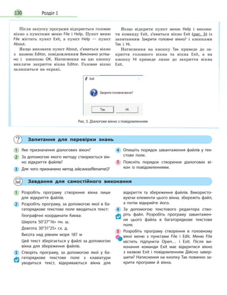Розділ 1130
Запитання для перевірки знань
1 Яке призначення діалогових вікон?
2 За допомогою якого методу створюється вік-
но відкриття файлів?
3 Для чого призначено метод askcaveasfilename()?
4 Опишіть порядок завантаження файлів у тек-
стове поле.
5 Поясніть порядок створення діалогових ві-
кон із повідомленнями.
Завдання для самостійного виконання
1 Розробіть програму створення вікна лише
для відкриття файлів.
2 Розробіть програму, за допомогою якої в ба-
гаторядкове текстове поле вводиться текст:
Географічні координати Києва:
Широта 50°2716» пн. ш.
Довгота 30°3125» сх. д.
Висота над рівнем моря 187 м
Цей текст зберігається у файлі за допомогою
вікна для збереження файлів.
3 Створіть програму, за допомогою якої у ба-
гаторядкове текстове поле з клавіатури
уводиться текст, відкриваються вікна для
відкриття та збереження файлів. Використо-
вуючи елементи цього вікна, збережіть файл,
а потім відкрийте його.
4 За допомогою текстового редактора ство-
ріть файл. Розробіть програму завантажен-
ня цього файла в багаторядкове текстове
поле.
5 Розробіть програму створення в головному
вікні меню з пунктами File і Edit. Меню File
містить підпункти Open… і Exit. Після ви-
конання команди Exit має відкритися вікно
з  назвою Exit і повідомленням Дійсно завер-
шити? Натиснення на кнопку Так повинно за-
крити програми й вікна.
Після запуску програми відкриється головне
вікно з пунктами меню File і Help. Пункт меню
File містить пункт Exit, а пункт Help — пункт
About.
Якщо виконати пункт About, з’явиться вікно
з назвою Editor, повідомленням Виконано успіш-
но і кнопкою ОК. Натиснення на цю кнопку
викличе закриття вікна Editor. Головне вікно
залишиться на екрані.
Якщо відкрити пункт меню Help і викона-
ти команду Exit, з’явиться вікно Exit (рис. 5) із
запитанням Закрити головне вікно? і кнопками
Так і Ні.
Натиснення на кнопку Так приведе до за-
криття головного вікна та вікна Exit, а на
кнопку Ні приведе лише до закриття вікна
Exit.
Рис. 5. Діалогове вікно з повідомленням
 