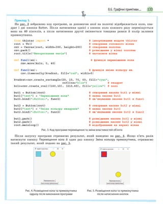 1338.6. Графічні примітиви...
Приклад 3.
На рис. 3 зображено код програми, за допомогою якої на полотні відображається коло, ква-
драт і дві кнопки Button. Після натиснення однієї з кнопок коло кожного разу переміщується
вниз на 40 пікселів, а після натиснення другої змінюється товщина рамки й колір заливки
прямокутника.
Рис. 3. Код програми переміщення та зміни властивостей об’єкта
Після запуску програми отримаємо результат, який наведено на рис. 4. Якщо п’ять разів
натиснути кнопку Переміщення кола й один раз кнопку Зміна кольору прямокутника, отримаємо
такий результат, який подано на рис. 5.
Рис. 4. Розміщення кола та прямокутника
одразу після виконання програми
Рис. 5. Розміщення кола та прямокутника
після натиснення кнопок
 