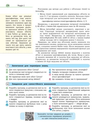 Розділ 1134
Розглянемо два методи для роботи з об’єктами: move() та
itemconfig.
• Метод move() призначений для переміщення об’єктів по
осях X і Y на вказану кількість пікселів. Загальна струк-
тура інструкції для застосування цього методу така:
ідентифікатор полотна.move(ідентифікатор об’єкта, X, Y)
Наприклад, у результаті виконання інструкції cnv.move(kolo,
0, 40) об’єкт з іменем kolo переміститься вниз на 40 пікселів.
• Метод itemconfig() змінює властивості, перелічені в ме-
тоді. Структура інструкції використання цього мето-
ду трохи відрізняється від інструкції застосування ме-
тоду move(). Наприклад, за допомогою інструкції cnv.
itemconfig(kvadrat, fill=«red», width=5) об’єкт з іменем kvadrat
набуде кольору red із товщиною рамки 5 пікселів.
Природно, що зміни над об’єктами мають виникати під
час зовнішнього впливу, наприклад, після натиснення кнопки
миші, клацання кнопки Button тощо. Після виконання таких
дій управління повинно передаватися відповідній функції для
опрацювання цієї події.
За допомогою методу delete() можна видалити з полотна
об’єкт зі вказаним ідентифікатором або тегом. Якщо в мето-
ді вказати значення all, із полотна буде видалено всі об’єкти.
Наприклад, за допомогою інструкції cnv.delete(all) із полотна
з іменем cnv буде видалено всі об’єкти.
Кожен об’єкт має унікальні
ідентифікатори, тому власти-
вості кожного з них можна
змінювати незалежно один від
одного. Але інколи в процесі
виконання програми доціль-
но одночасно змінити ту саму
властивість кількох об’єктів.
У  мові Python це можна зро-
бити за допомогою тегів, які
мають ім’я tag. Для цього той
самий тег присвоюється різ-
ним об’єктам. Звернення до
такого тега дає змогу змінити
властивості всіх об’єктів, у яких
вказано цей тег.
Запитання для перевірки знань
1 Для чого призначено об’єкт Canvas?
2 За допомогою якої інструкції створюється по-
лотно в головному вікні?
3 Які параметри може мати об’єкт Canvas?
4 Для чого призначений метод delete()?
5 Яке призначення методу create_rectangle()?
6 Наведіть інструкцію створення еліпса.
7 Із якою метою об’єктам на полотні присвою-
ються ідентифікатори?
8 Що називають тегами; яке їх призначення?
Завдання для самостійного виконання
1 Розробіть програму, за допомогою якої на по-
лотні створюється трикутник з описаним нав-
коло нього колом.
2 Розробіть програму, за допомогою якої на по-
лотні створюється піраміда, основою котрої
є  квадрат.
3 Розробіть програму, за допомогою якої на
полотні створюється футбольне поле з усіма
лініями на ньому й воротами.
4 Розробіть програму, за допомогою якої на по-
лотні створюється баскетбольний майданчик
з усіма його елементами.
5 Розробіть програму, за допомогою якої на
полотні розміщується прямокутник, правиль-
ний трикутник і дві кнопки. Після натиснення
першої кнопки переміщується прямокутник,
а  після натиснення другої — обидві фігури.
6 Розробіть програму, за допомогою якої на
футбольному полі після натиснення кнопки
м’яч влітає у ворота.
Виконайте тестове завдання до розділу 2
з автоматичною перевіркою результату
на сайті interactive.ranok.com.ua
 