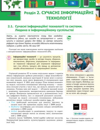 2.1. Сучасні... 135
2.1. Сучасні інформаційні технології та системи.
Людина в інформаційному суспільстві
Уявіть, ви живете півстоліття тому. Вам необхідно:
повідомити рідних, що сьогодні ви затримуєтеся в школі,
купити в магазині цукерки для бабусі, на завтра написати
реферат про Алана Тюрінга, на вихідні здійснити незаплановану
подорож у сусіднє місто. Які ваші дії?
Сьогодні все наше повсякденне життя нерозривно пов’язане
з використанням інформаційних технологій (ІТ).
Інформаційні технології — це сукупність процесів,
що використовує засоби та методи пошуку, збирання,
накопичення, зберігання, опрацювання та передаван-
ня первинної інформації для отримання інформації
про стан об’єкта, процесу або явища за допомогою
засобів обчислювальної та комунікаційної техніки.
Стрімкий розвиток ІТ та поява соціальних мереж і сервісів
обміну інформацією зробили революцію у сфері міжособистіс­
них комунікацій, знищили просторові й часові межі в контак­
тах між людьми, дали змогу формувати й підтримувати нові
економічні моделі. У 2011 році журнал Time назвав економіч­
ну модель «спільного споживання» (sharing economy — еконо­
міка спільної участі) у числі тих, що можуть змінити світ спо­
живання. Головна ідея цієї моделі — об’єднати масовий попит
і розрізнену пропозицію, використовуючи принципи бартеру
й оренди. Концепція проявляється як у різноманітних галу­
зях цифрового бізнесу, так і в людській діяльності загалом.
Сьогодні на моделі «спільного споживання» побудовано
всесвітньо відомі глобальні онлайн­сервіси (рис. 1):
• Uber (мобільний застосунок для пошуку, виклику та
оплати таксі або приватних водіїв; існує з 2009 року);
• BlaBlaCar (платформа для спільних поїздок автомобілем;
запущена в 2004 році);
• Airbnb (онлайн­сервіс із розміщення, пошуку та корот­
кострокової оренди житла по всьому світі; започаткова­
ний у 2008 році).
Існують також TaskRabbit, Sorted (дрібні побутові послуги),
Shareyourmeal (можливість купити/продати надлишок домаш­
ньої їжі).
Розділ 2. СУЧАСНІ ІНФОРМАЦІЙНІ
ТЕХНОЛОГІЇ
Ми легко спілкуємося з друзями,
обмінюємося «Сторіс» в Інстаг-
рамі, «лайкаємо» сторінки незна-
йомих нам людей у Фейсбуці, шу-
каємо в Google значення якогось
терміна, мандруємо, не виходячи
з дому, кращими музеями світу,
замовляємо через Інтернет квит-
ки на потяг або концерт.
Рис. 1. Логотипи онлайн-сервісів, які
використовують модель «спільного
споживання»
 