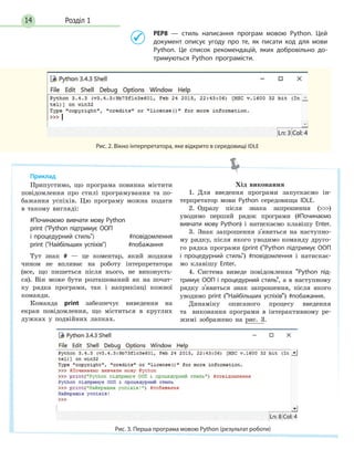 Розділ 114
РЕР8 — стиль написання програм мовою Python. Цей
документ описує угоду про те, як писати код для мови
Python. Це список рекомендацій, яких добровільно до-
тримуються Python програмісти.
Рис. 2. Вікно інтерпретатора, яке відкрито в середовищі IDLE
Припустимо, що програма повинна містити
повідомлення про стилі програмування та по-
бажання успіхів. Цю програму можна подати
в такому вигляді:
#Починаємо вивчати мову Python
print (Python підтримує ООП
і процедурний стиль) #повідомлення
print (Найбільших успіхів) #побажання
Тут знак # — це коментар, який жодним
чином не впливає на роботу інтерпретатора
(все, що пишеться після нього, не виконуєть-
ся). Він може бути розташований як на почат-
ку рядка програми, так і наприкінці кожної
команди.
Команда print забезпечує виведення на
екран повідомлення, що міститься в круглих
дужках у подвійних лапках.
Хід	 виконання
1. Для введення програми запускаємо ін-
терпретатор мови Python середовища IDLE.
2. Одразу після знака запрошення ()
уводимо перший рядок програми (#Починаємо
вивчати мову Python) і натискаємо клавішу Enter.
3. Знак запрошення з'явиться на наступно-
му рядку, після якого уводимо команду друго-
го рядка програми (print (Python підтримує ООП
і процедурний стиль) #повідомлення і натискає-
мо клавішу Enter.
4. Система виведе повідомлення Python під-
тримує ООП і процедурний стиль, а в наступному
рядку з'явиться знак запрошення, після якого
уводимо print (Найбільших успіхів) #побажання.
Динаміку описаного процесу введення
та виконання програми в інтерактивному ре-
жимі зображено на рис. 3.
Рис. 3. Перша програма мовою Python (результат роботи)
Приклад
 