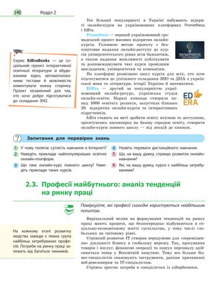 Розділ 2140
Усе більшої популярності в Україні набувають відкри­
ті онлайн­курси на україномовних платформах Prometheus
і EdEra.
Prometheus — перший україномовний гро­
мадський проект масових відкритих онлайн­
курсів. Головною метою проекту є без­
коштовне надання онлайн­доступу до кур­
сів університетського рівня всім бажаючим,
а також надання можливості публікувати
та розповсюджувати такі курси провідним
викладачам, університетам та компаніям.
На платформі розміщено цикл курсів для всіх, хто хоче
підготуватися до успішного складання ЗНО та ДПА з україн­
ської мови та літератури, історії України й математики.
EdEra — другий за популярністю украї­
номовний онлайн­ресурс, українська студія
онлайн­освіти. Наразі команда створила по­
над 1000 освітніх роликів, запустила близько
20 відкритих онлайн­курсів та інтерактивних
підручників.
EdEra ставить на меті зробити освіту якісною та доступною,
орієнтуючись насамперед на базову середню освіту, створити
онлайн­курси повного циклу — від лекцій до книжок.
Запитання для перевірки знань
1 У чому полягає сутність навчання в Інтернеті?
2 Наведіть приклади найпопулярніших освітніх
онлайн-платформ.
3 Що таке онлайн-курс повного циклу? Наве-
діть приклади таких курсів.
4 Назвіть переваги дистанційного навчання.
5 Що, на вашу думку, стримує розвиток онлайн-
навчання?
6 Які, на вашу думку, курси є найбільш затребу-
ваними?
2.3. Професії майбутнього: аналіз тенденцій
на ринку праці
Поміркуйте, які професії сьогодні користуються найбільшим
попитом.
Вирішальний вплив на формування тенденцій на ринку
праці мають процеси, що безпосередньо відбуваються в со­
ціально­економічному житті суспільства, у тому числі гло­
бальних на світовому рівні.
Стрімкий розвиток ІТ створив передумови для «переміщен­
ня» діяльності бізнесу в глобальну мережу. Так, просування
товарів і послуг, фінансові операції та пошук персоналу здій­
снюється тепер у Всесвітній павутині. Тому все більше біз­
нес­спеціалістів опановують інструменти, раніше притаманні
веб­девелоперам та ІТ­спеціалістам.
Стрімко зростає потреба в спеціалістах із кібербезпеки.
Сервіс EdEraBooks — це со-
ціальний проект інтерактивної
освітньої літератури зі вбудо-
ваними відео, автоматизова-
ними тестами й можливістю
коментувати кожну сторінку.
Проект незамінний для тих,
хто хоче добре підготуватися
до складання ЗНО.
На кожному етапі розвитку
людства завжди є певна група
найбільш затребуваних профе-
сій. Потреби на ринку праці за-
лежать від багатьох чинників.
 