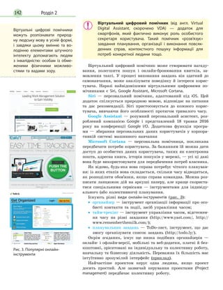 Розділ 2142
Віртуальний цифровий помічник (від англ. Virtual
Digital Assistant, скорочено VDA) — додаток для
смартфонів, який фактично виконує роль особистого
секретаря користувача. Такий помічник «розв’язує»
завдання планування, організації і виконання повсяк-
денних справ, контекстного пошуку інформації для
потреб конкретної людини тощо.
Віртуальний цифровий помічник може створювати нагаду­
вання, полегшити пошук і онлайн-бронювання квитків, за­
мовлення таксі. У процесі виконання завдань він здатний до
самонавчання, може аналізувати поведінку й інтереси корис­
тувача. Наразі найвідомішими віртуальними цифровими по­
мічниками є Siri, Google Assistant, Microsoft Cortana.
Siri — персональний помічник, адаптований під iOS. Цей
додаток спілкується природною мовою, відповідає на питання
та дає рекомендації. Siri пристосовується до кожного корис­
тувача, вивчаючи його особливості протягом тривалого часу.
Google Assistant — розумний персональний асистент, роз­
роблений компанією Google і представлений 18 травня 2016
року на конференції Google I/O. Додаткова функція програ­
ми — збирання персональних даних користувачів у корпора­
тивній системі машинного навчання
Microsoft Cortana — персональна помічниця, покликана
передбачати потреби користувача. За бажанням їй можна дати
доступ до особистих даних користувача, таких як електронна
пошта, адресна книга, історія пошуків у мережі, — усі ці дані
вона буде використовувати для передбачення потреб власника.
Як відомо, будь-яка нова справа потребує чіткого плануван­
ня: із яких етапів вона складається, скільки часу відводиться,
як розподілити обов’язки, якщо справа командна. Можна роз­
писати ланцюжок дій на аркуші паперу, але краще скориста­
тися спеціальними сервісами — інструментами для індивіду­
ального (або колективного) планування.
Існують різні види онлайн-інструментів (рис. 3):
•• органайзер — інструмент організації інформації про осо­
бисті контакти та події, засіб управління часом;
•• тайм-трекінг — інструмент управління часом, відстежен­
ня часу на різні завдання (http://www.yast.com/, http://
www.rememberthemilk.com/);
•• планувальник завдань — ToDo-лист, інструмент, що дає
змогу організувати список завдань (http://todo.ly/).
Окрім згаданих, існує ще низка подібних органайзерів —
онлайн- і офлайн-версії, мобільні та веб-додатки, платні й без­
коштовні, орієнтовані на індивідуальну та колективну роботу,
навчальну та бізнесову діяльність. Переважна їх більшість має
інтуїтивно зрозумілий інтерфейс (приклад).
Найчастіше проектом керує одна людина, якщо проект
досить простий. Але зазвичай керування проектами (Project
management) передбачає колективну роботу.
Рис. 3. Популярні онлайн-
інструменти
Віртуальні цифрові помічники
можуть розпізнавати природ-
ну людську мову в усній формі,
і завдяки цьому вмінню та во-
лодінню елементами штучного
інтелекту допомагають людям
з інвалідністю: особам із обме-
женими фізичними можливо­
стями та вадами зору.
 