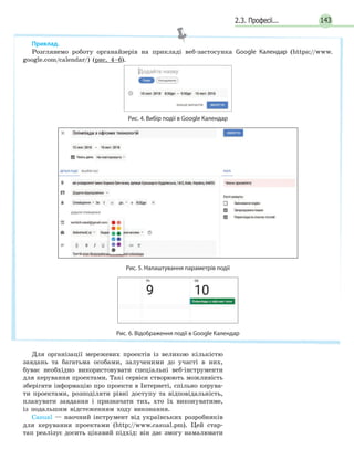 2.3. Професії... 143
Для організації мережевих проектів із великою кількістю
завдань та багатьма особами, залученими до участі в них,
буває необхідно використовувати спеціальні веб­інструменти
для керування проектами. Такі сервіси створюють можливість
зберігати інформацію про проекти в Інтернеті, спільно керува­
ти проектами, розподіляти рівні доступу та відповідальність,
планувати завдання і призначати тих, хто їх виконуватиме,
із подальшим відстеженням ходу виконання.
Casual — наочний інструмент від українських розробників
для керування проектами (http://www.casual.pm). Цей стар­
тап реалізує досить цікавий підхід: він дає змогу намалювати
Приклад.
Розглянемо роботу органайзерів на прикладі веб­застосунка Google Календар (https://www.
google.com/calendar/) (рис. 4–6).
Рис. 4. Вибір подіі в Google Календар
Рис. 5. Налаштування параметрів події
Рис. 6. Відображення події в Google Календар
 