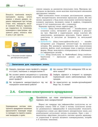 Розділ 2144
списки завдань за допомогою візуальних схем. Програма орі­
єнтована на фахівців, яким важливо відстежувати виконання
другорядних завдань.
Щоб спланувати етапи складних дослідницьких завдань,
часто використовують нескінченні віртуальні дошки. На них
можна працювати з будь­яким візуальним контентом (прикрі­
плювати картинки, малювати схеми й графіки, створювати
колажі й ін.) індивідуально або з командою.
Наведемо приклад таких сервісів (рис. 7).
• Twiddla (http://www.twiddla.com) — онлайн­дошка для
сучасного класу, інструмент для співпраці в реально­
му часі. Простий у користуванні: немає плагінів або
завантажень, розширених розкладів. Єдина вимога —
комп’ютер із доступом до Інтернету та нескладний
браузер.
• SpiderScribe (http://www.spiderscribe.net/) — онлайн­
інструмент для створення інтелект­карт та мозкового
штурму. Він допомагає організувати ідеї, підключивши
нотатки, файли, події календаря тощо в картках вільної
форми. Надає можливість співпрацювати та обмінювати­
ся інформацією онлайн.
• Lino (http://linoit.com) та RealtimeBoard (http://realtime­
board.com) — віртуальні дошки для командної
роботи.
Рис. 7. Логотипи онлайн-сервісів
для віртуальних дошок
Більшість помічників можуть
програвати музику, читати
новини з кількох джерел, на-
давати інформацію про погоду,
спорт, кіно, маршрути, місце-
ві компанії. Можуть підказати,
що подивитися по телевізору,
взаємодіяти з пристроями «ро-
зумного дому», кількість яких
із року в рік зростає.
Запитання для перевірки знань
1 Наведіть приклади нових професій у медици-
ні й освіті, пов’язаних із використанням ІТ.
2 Які основні вимоги висуваються в сучасному
світі до майбутніх фахівців незалежно від об-
раної професії?
3 Які інструменти використовуються під час
планування колективної роботи?
4 Що означає VDA? Які найвідоміші VDA ви мо-
жете назвати?
5 Знайдіть відомості в Інтернеті та проведіть
порівняльний аналіз найпопулярніших тайм-
трекерів.
6 Чи користуєтеся ви онлайн-органайзерами?
Якщо так, то якими?
2.4. Системи електронного врядування
Пригадайте, що таке електронний документообіг. Які
переваги його використання?
Наразі ми говоримо про інформаційне суспільство як ха­
рактерну ознаку XXI ст. Саме в такому суспільстві актив­
но розвиваються інформаційні й комунікаційні технології,
створюються умови для ефективного використання знань для
розв’язування актуальних питань сьогодення. Одне з них —
недостатньо ефективна діяльність системи органів державно­
го управління й органів місцевого самоврядування, потреба
в її якісному оновленні.
Упровадження системи елек-
тронного врядування покликане
вдосконалити взаємодію влади
та громадян та сприяти соціаль-
ним інноваціям e країні.
 