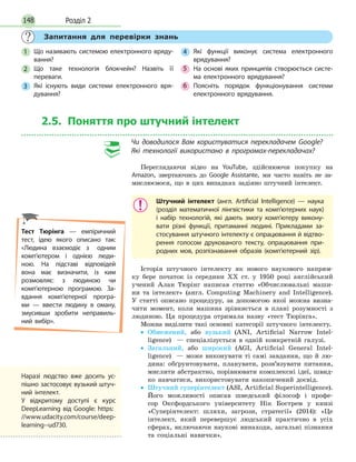 Розділ 2148
Запитання для перевірки знань
1 Що називають системою електронного вряду-
вання?
2 Що таке технологія блокчейн? Назвіть її
переваги.
3 Які існують види системи електронного вря-
дування?
4 Які функції виконує система електронного
врядування?
5 На основі яких принципів створюється систе-
ма електронного врядування?
6 Поясніть порядок функціонування системи
електронного врядування.
2.5. Поняття про штучний інтелект
Чи доводилося Вам користуватися перекладачем Googlе?
Які технології використано в програмах-перекладачах?
Переглядаючи відео на YouTube, здійснюючи покупку на
Amazon, звертаючись до Google Assistante, ми часто навіть не за­
мислюємося, що в цих випадках задіяно штучний інтелект.
Штучний інтелект (англ. Artificial Intelligence) — наука
(розділ математичної лінгвістики та комп’ютерних наук)
і набір технологій, які дають змогу комп’ютеру викону-
вати різні функції, притаманні людині. Прикладами за-
стосування штучного інтелекту є опрацювання й відтво-
рення голосом друкованого тексту, опрацювання при-
родних мов, розпізнавання образів (комп’ютерний зір).
Історія штучного інтелекту як нового наукового напрям­
ку бере початок із середини XX ст. у 1950 році англійський
учений Алан Тюрінг написав статтю «Обчислювальні маши­
ни та інтелект» (англ. Computing Machinery and Intelligence).
У статті описано процедуру, за допомогою якої можна визна­
чити момент, коли машина зрівняється в плані розумності з
людиною. Ця процедура отримала назву «тест Тюрінга».
Можна виділити такі основні категорії штучного інтелекту.
• Обмежений, або вузький (ANI, Artiﬁcial Narrow Intel­
ligence) — спеціалізується в одній конкретній галузі.
• Загальний, або широкий (AGI, Artiﬁcial General Intel­
ligence) — може виконувати ті самі завдання, що й лю­
дина: обґрунтовувати, планувати, розв’язувати питання,
мислити абстрактно, порівнювати комплексні ідеї, швид­
ко навчатися, використовувати накопичений досвід.
• Штучний суперінтелект (ASI, Artiﬁcial Superintelligence).
Його можливості описав шведський філософ і профе­
сор Оксфордського університету Нік Бострем у книзі
«Суперінтелект: шляхи, загрози, стратегії» (2014): «Це
інтелект, який перевершує людський практично в усіх
сферах, включаючи наукові винаходи, загальні пізнання
та соціальні навички».
Тест Тюрінга — емпіричний
тест, ідею якого описано так:
«Людина взаємодіє з одним
комп’ютером і однією люди-
ною. На підставі відповідей
вона має визначити, із ким
розмовляє: з  людиною чи
комп’ютерною програмою. За-
вдання комп’ютерної програ-
ми  — ввести людину в оману,
змусивши зробити неправиль-
ний вибір».
Наразі людство вже досить ус-
пішно застосовує вузький штуч-
ний інтелект.
У відкритому доступі є курс
DeepLearning від Google: https:
//www.udacity.com/course/deep-
learning--ud730.
 