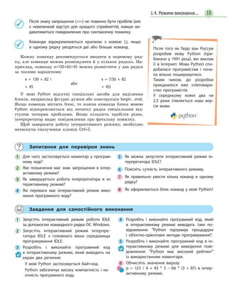 151.4. Режими виконання...
Після знаку запрошення () не повинно бути пробілів (але
є невеличкий відступ для кращого сприйняття), інакше ви-
даватиметься повідомлення про синтаксичну помилку.
Команди відокремлюються крапкою з комою (;), якщо
в одному рядку уводяться дві або більше команд.
Кожну команду рекомендується вводити в окремому ряд-
ку, але команди можна розміщувати й у кількох рядках. На-
приклад, команду x=130+82+45 можна розмістити у два рядки
за такими варіантами:
x = 130 + 82  x = (130 + 82
+ 45
або
+ 45)
У мові Python відсутні спеціальні засоби для виділення
блоків, наприклад фігурні дужки або конструкція begin…end.
Якщо команда містить блок, то кожна команда блока мовою
Python відокремлюється від початку рядка спеціальним від-
ступом чотирма пробілами. Якщо кількість пробілів різна,
інтерпретатор видає повідомлення про фатальну помилку.
Щоб завершити роботу інтерактивного режиму, необхідно
натиснути сполучення клавіш Ctrl+Z.
Після того як Гвідо ван Россум
розробив мову Python (при-
близно у 1991 році), він виклав
її в Інтернет. Мова Python спо-
добалася програмістам і поча-
ла вільно поширюватися.
Таким чином, до розробки
приєдналося вже співтовари-
ство програмістів.
У середньому кожні два чи
2,5 роки з’являється нова вер-
сія мови.
Запитання для перевірки знань
1 Для чого застосовується коментар у програм-
ному коді?
2 Яке позначення має знак запрошення в інтер-
активному режимі?
3 Як завершується робота інтерпретатора в ін-
терактивному режимі?
4 Які переваги має інтерактивний режим вико-
нання програмного коду?
5 Як можна запустити інтерактивний режим ін-
терпретатора IDLE?
6 Поясніть сутність інтерактивного режиму.
7 Як правильно увести кілька команд в одному
рядку?
8 Як оформлюється блок команд у мові Python?
Завдання для самостійного виконання
1 Запустіть інтерактивний режим роботи IDLE
за допомогою командного рядка ОС Windows.
2 Запустіть інтерактивний режим інтерпре-
татора IDLE з головного вікна середовища
програмування IDLE.
3 Розробіть і виконайте програмний код
в інтерактивному режимі, який виводить на
екран два речення:
У мові Python застосовується байт-код.
Python забезпечує високу компактність і на-
очність програмного коду.
4 Розробіть і виконайте програмний код, який
в інтерактивному режимі виводить таке по-
відомлення: Python підтримує процедурні
і об’єктно-орієнтовні методи програмування.
5 Розробіть і виконайте програмний код в ін-
терактивному режимі для виведення пові-
домлення: Python має високий рейтинг
із використанням коментаря.
6 Обчисліть значення виразу
p = 123 / 4 + 45 * 3 – 66 * (3 + 87) в інтер-
активному режимі.
 
