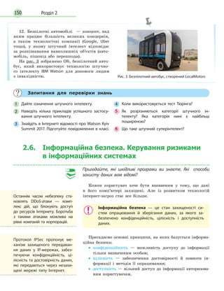 Розділ 2150
Запитання для перевірки знань
1 Дайте означення штучного інтелекту.
2 Наведіть кілька прикладів успішного застосу-
вання штучного інтелекту.
3 Знайдіть в Інтернеті відомості про Watson Kyiv
Summit 2017. Підготуйте повідомлення в класі.
4 Коли використовується тест Тюрінга?
5 Як розрізняються категорії штучного ін-
телекту? Яка категорія нині є найбільш
поширеною?
6 Що таке штучний суперінтелект?
12. Безпілотні автомобілі — концепт, над
яким працює більшість великих концернів,
а також технологічні компанії (Google, Uber
тощо), у якому штучний інтелект відповідає
за розпізнавання навколишніх об’єктів (авто­
мобіль, пішохід або перешкода).
На рис. 3 зображено Olli, безпілотний авто­
бус, який використовує технологію штучно­
го інтелекту IBM Watson для допомоги людям
з інвалідністю. Рис. 3. Безпілотний автобус, створений LocalMotors
2.6. Інформаційна безпека. Керування ризиками
в інформаційних системах
Пригадайте, які шкідливі програми ви знаєте. Які способи
захисту даних вам відомі?
Кожен користувач хоче бути впевненим у тому, що дані
в його комп’ютері захищені. Але із розвитком технологій
інтернет­загроз стає все більше.
Інформаційна безпека — це стан захищеності си-
стем опрацювання й зберігання даних, за якого за-
безпечено конфіденційність, цілісність і доступність
даних.
Пригадаємо основні принципи, на яких базується інформа­
ційна безпека:
• конфіденційність — можливість доступу до інформації
тільки визначеним особам;
• цілісність — забезпечення достовірності й повноти ін­
формації і методів її опрацювання;
• доступність — вільний доступ до інформації авторизова­
ним користувачам.
Останнім часом небезпеку ста-
новлять DDoS-атаки — комп-
лекс дій, що блокують доступ
до ресурсів Інтернету. Боротьба
з такими атаками можлива на
рівні компаній та корпорацій.
Протокол IPSec пропонує ме-
ханізм захищеного передаван-
ня даних у IP-мережах, забез-
печуючи конфіденційність, ці-
лісність та достовірність даних,
які передаються через незахи-
щені мережі типу Інтернет.
 