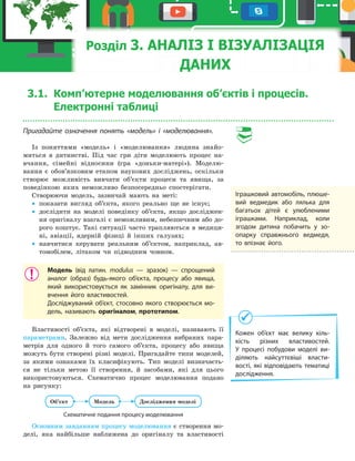 3.1. Комп’ютерне... 153
3.1. Комп’ютерне моделювання об’єктів і процесів.
Електронні таблиці
Пригадайте означення понять «модель» і «моделювання».
Із поняттями «модель» і «моделювання» людина знайо-
миться в дитинстві. Під час гри діти моделюють процес на-
вчання, сімейні відносини (гра «доньки-матері»). Моделю-
вання є обов’язковим етапом наукових досліджень, оскільки
створює можливість вивчати об’єкти процеси та явища, за
поведінкою яких неможливо безпосередньо спостерігати.
Створюючи модель, зазвичай мають на меті:
• показати вигляд об’єкта, якого реально ще не існує;
• дослідити на моделі поведінку об’єкта, якщо досліджен-
ня оригіналу взагалі є неможливим, небезпечним або до-
рого коштує. Такі ситуації часто трапляються в медици-
ні, авіації, ядерній фізиці й інших галузях;
• навчитися керувати реальним об’єктом, наприклад, ав-
томобілем, літаком чи підводним човном.
Модель (від латин. modulus — зразок) — спрощений
аналог (образ) будь­якого об’єкта, процесу або явища,
який використовується як замінник оригіналу, для ви­
вчення його властивостей.
Досліджуваний об’єкт, стосовно якого створюється мо­
дель, називають оригіналом, прототипом.
Властивості об’єкта, які відтворені в моделі, називають її
параметрами. Залежно від мети дослідження вибраних пара-
метрів для одного й того самого об’єкта, процесу або явища
можуть бути створені різні моделі. Пригадайте типи моделей,
за якими ознаками їх класифікують. Тип моделі визначаєть-
ся не тільки метою її створення, й засобами, які для цього
використовуються. Схематично процес моделювання подано
на рисунку:
Îá’ºêò Ìîäåëü Äîñë³äæåííÿ ìîäåë³
Схематичне подання процесу моделювання
Основним завданням процесу моделювання є створення мо-
делі, яка найбільше наближена до оригіналу та властивості
Розділ 3. АНАЛІЗ І ВІЗУАЛІЗАЦІЯ
ДАНИХ
Іграшковий автомобіль, плюше­
вий ведмедик або лялька для
багатьох дітей є улюбленими
іграшками. Наприклад, коли
згодом дитина побачить у зо­
опарку справжнього ведмедя,
то впізнає його.
Кожен об’єкт має велику кіль­
кість різних властивостей.
У  процесі побудови моделі ви­
діляють найсуттєвіші власти­
вості, які відповідають тематиці
дослідження.
 