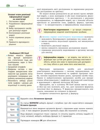 Розділ 3154
якої відповідають меті дослідження та перенесення результа-
тів дослідження на оригінал.
Усі моделі можна розподілити на дві великі групи: матеріа­
льні моделі, у яких відтворено ті або інші геометричні, фізич-
ні характеристики оригіналу — їх досліджують у реальних
експериментах, та інформаційні моделі, що є описами об’єктів-
оригіналів за допомогою схем, графіків, формул, креслень
тощо — їх використовують в інформаційному моделюванні.
Комп’ютерне моделювання — це процес створення
інформаційних моделей комп’ютерними засобами.
До основнх переваг комп’ютерного моделювання належать:
•• можливість багаторазового повторення тих самих дій;
•• висока наочність візуалізації процесів, які виконуються
в моделі;
•• безпечність реалізації моделі;
•• висока швидкість виконання дослідження моделі;
•• отримання результатів моделювання в зручному вигляді
для аналізу.
Інформаційна модель — це модель, яка містить ін­
формацію про суттєві для даного розгляду властивості
об’єкта, зв’язок між ними та призначена для досліджен­
ня стану об’єкта в разі зміни його властивостей.
Прикладом програмних засобів для реалізації
комп’ютерного моделювання є системи програмування, та-
бличні процесори, математичні та графічні програмні засо-
би, системи керування базами даних, програмні засоби тощо.
Одним із найдоступніших програмних засобів для викори­
стання обчислювальних і графічних можливостей комп’ютера
в моделюванні є офісний застосунок MS Excel.
Пригадайте, що в клітинку MS Excel можна ввести число-
ві дані (до них належать дата, час, дані грошового формату),
текстові дані та формули. У формулах використовують кон-
станти, посилання на клітинки та функції.
Алгоритм вставлення функцій у формулу
Крок 1 Відкрийте вікно Вставлення функцій
Крок 2
На стрічці ФОРМУЛИ вибиріть функції з потрібних груп або скористайтеся командою
Вставити функцію
Крок 3
Відкривається вікно введення аргументів функції з підказками щодо значень кожного
з них. У поле введення аргументів пропишіть вираз або посилання на клітинку
Крок 4
Якщо формула складається тільки з функції, то спочатку виділіть клітинку (надайте їй
статус активної), виберіть необхідну функцію та її параметри
Крок 5 Підтвердьте командою ОК для обчислення
Основні етапи реалізації
інформаційної моделі
на  комп’ютері
І.	 Постановка задачі
ІІ.	 Розроблення інформаційної
моделі
ІІІ.	Вибір програмного засобу
для реалізації моделі
IV.	Безпосередня реалізація
моделі
V.	 Аналіз отриманих резуль­
татів
VI.	Прийняття відповідного
рішення
Особливості MS Excel
•• Велика кількість убудова­
них функцій (математич­
них, статистичних тощо, для
розв’язування задач із бага­
тьох галузей)
•• Зрозумілий інтерфейс
•• Довідкова система з при­
кладами використання мож­
ливостей (що дозволяє легко
реалізувати попередньо роз­
роблену математичну модель)
•• Можливість вибору різних
типів графіків і діаграм для
візуалізації та аналізу даних
 