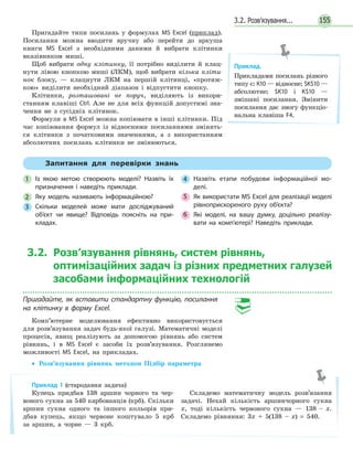 3.2. Розв’язування... 155
Пригадайте типи посилань у формулах MS Excel (приклад).
Посилання можна вводити вручну або перейти до аркуша
книги MS Excel з необхідними даними й вибрати клітинки
вказівником миші.
Щоб вибрати одну клітинку, її потрібно виділити й клац-
нути лівою кнопкою миші (ЛКМ), щоб вибрати кілька кліти-
нок блоку, — клацнути ЛКМ на першій клітинці, «протяж-
кою» виділити необхідний діапазон і відпустити кнопку.
Клітинки, розташовані не поруч, виділяють із викори-
станням клавіші Ctrl. Але не для всіх функцій допустимі зна-
чення не з сусідніх клітинок.
Формули в MS Excel можна копіювати в інші клітинки. Під
час копіювання формул із відносними посиланнями змінять-
ся клітинки з початковими значеннями, а з використанням
абсолютних посилань клітинки не змінюються.
Приклад.
Прикладами посилань різного
типу є: К10 — відносне; $K$10 —
абсолютне; $K10 і K$10 —
змішані посилання. Змінити
посилання дає змогу функціо-
нальна клавіша F4.
Запитання для перевірки знань
1 Із якою метою створюють моделі? Назвіть їх
призначення і наведіть приклади.
2 Яку модель називають інформаційною?
3 Скільки моделей може мати досліджуваний
об’єкт чи явище? Відповідь поясніть на при­
кладах.
4 Назвіть етапи побудови інформаційної мо­
делі.
5 Як використати MS Excel для реалізації моделі
рівноприскореного руху об’єкта?
6 Які моделі, на вашу думку, доцільно реалізу­
вати на комп’ютері? Наведіть приклади.
3.2. Розв’язування рівнянь, систем рівнянь,
оптимізаційних задач із різних предметних галузей
засобами інформаційних технологій
Пригадайте, як вставити стандартну функцію, посилання
на клітинку в форму Excel.
Комп’ютерне моделювання ефективно використовується
для розв’язування задач будь-якої галузі. Математичні моделі
процесів, явищ реалізують за допомогою рівнянь або систем
рівнянь, і в MS Excel є засоби їх розв’язування. Розглянемо
можливості MS Excel, на прикладах.
• Розв’язування рівнянь методом Підбір параметра
Приклад 1 (стародавня задача)
Купець придбав 138 аршин чорного та чер-
воного сукна за 540 карбованців (крб). Скільки
аршин сукна одного та іншого кольорів при-
дбав купець, якщо червоне коштувало 5 крб
за аршин, а чорне — 3 крб.
Складемо математичну модель розв’язання
задачі. Нехай кількість аршинчорного сукна
x, тоді кількість червоного сукна — 138 – х.
Складемо рівняння: 3х + 5(138 – х) = 540.
 