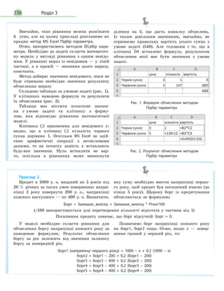 Розділ 3156
Звичайно, таке рівняння можна розв’язати
й усно, але на цьому прикладі розглянемо як
працює метод MS Excel Підбір параметра.
Отже, використаємось методом Підбір пара-
метра. Необхідно до задачі скласти математич-
ну модель у вигляді рівняння з одним невідо-
мим. У рівнянні вираз із невідомим — у лівій
частині, а в правій — значення цього виразу,
константа.
Метод добирає значення невідомого, поки не
буде отримано необхідне значення результату
обчислення виразу
Складемо таблицю за умовою задачі (рис. 1).
У клітинках наведено формули та результати
їх обчислення (рис. 2).
Таблиця має містити початкові значен-
ня з умови задачі та клітинку з форму-
лою, яка відповідає рівнянню математичної
моделі.
Клітинка С2 призначена для невідомого x:
видно, що в клітинці С2 кількість чорного
сукна дорівнює 1. Оскільки MS Excel не здій-
снює арифметичні операції з нечисловими
даними, то на початку замість x вставляють
будь-яке значення. Нуль вставляти не вар-
то, оскільки в рівняннях може виникнути
ділення на 0, що дасть помилку обчислень.
Із таким довільним значенням, звичайно, не
отримаємо правильну вартість усього сукна з
умови задачі (540). Але головним є те, що в
клітинці D4 вставлено формулу, результатом
обчислення якої має бути значення з умови
задачі.
Рис. 1. Формули обчислення методом
Підбір параметра
Рис. 2. Результат обчислення методом
Підбір параметра
Приклад 2.
Кредит в 1000 у. о. виданий на 5 років під
20 % річних за таких умов повернення: напри-
кінці 2 року повернути 200 у. о., наприкінці
кожного наступного — по 400 у. о. Визначити,
яку суму необхідно внести наприкінці першо-
го року, щоб кредит був погашений вчасно (до
кінця 5 року). Щороку борг із кредитування
обчислюється за формулою:
Борг = Залишок_внеску + Залишок_внеску * Річні/100
(/100 використовується для перетворення кількості відсотків у частини від 1)
Погашення кредиту означає, що борг відсутній: Борг = 0.
У моделі необхідно скласти рівняння для
обчислення боргу наприкінці кожного року за
наведеною формулою. Результат обчислення
боргу за рік залежить від значення залишку
боргу за попередній рік.
Позначимо борг наприкінці кожного року
як борг1, борг2 тощо. Отже, якщо x — повер-
нення грошей у перший рік, то:
борг1 (наприкінці першого року) = 1000 – x + 0,2 (1000 – x)
борг2 = борг1 – 200 + 0,2 (борг1 – 200)
борг3 = борг2 – 400 + 0,2 (борг2 – 200)
борг4 = борг3 – 400 + 0,2 (борг3 – 200)
борг5 = борг4 – 400 + 0,2 (борг4 – 200)
 