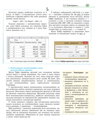 3.2. Розв’язування... 157
• Розв’язування оптимізаційних задач
методом Пошук рішення
Метод Підбір параметра зручний для складання матема-
тичної моделі з одним невідомим. Але часто в описі моделі
є кілька невідомих. Залежно від того, якою моделлю опису-
ють розв’язання, використовують різні засоби MS Excel. Для
систем рівнянь використовують методи їх розв’язування,
а для оптимізаційних задач користуються командою
Розв’язувач.
У математичній моделі розв’язування оптимізаційних за-
дач необхідно знайти значення параметрів, від яких залежить
результат обчислення певної математичної функції (у MS Excel
ця функція подається формулою). Шуканий результат може
бути максимальним (наприклад, прибуток організації), міні-
мальним (витрати на сировину) або дорівнювати певному зна-
ченню (потужність електричної мережі).
У таких випадках говорять про оптимізацію результату,
задача належить до оптимізаційних задач, функція назива-
ється цільовою, а параметри — оптимізаційними.
Щоб розв’язок і значення параметрів були реальними, мо-
дель обов’язково містить обмеження або на значення пара-
метрів, або на допоміжні величини, які залежать від оптимі-
заційних параметрів. Обмеження на дані завжди задаються
в умові, задачі (приклад 3).
Оскільки кредит необхідно сплатити за 5
років, то борг5 = 0 (наприкінці п'ятого року
необхідно з боргом5 вийти в 0), тобто рівняння
матиме такий вигляд:
борг4 – 400 + 0,2 (борг4 – 200) = 0.
Указане рівняння є математичною модел-
лю, адже борг4 залежить від значення борг3
і, розмірковуючи так, дійдемо до 1 року, борг
якого залежить від x.
У таблиці, побудованій в MS Excel, x у моде-
лі — значення клітинки В4. На рис. 3 подано
таблицю зі значеннями після виклику методу
Підбір параметра. У цю клітинку введемо 1 —
сплачено в 1 рік, у наступні клітинки стовпця
В занесемо 200, 400 і 400, як зазначено в умові.
Для зручності залишок внеску як різницю бор-
гу та сплаченого обчислимо в стовпці С і оста-
точний борг на кінець року — у стовпці D.
Вікно Підбір параметра зі введеними поси-
ланнями та значеннями подано на рис. 4.
Підбір параметра
Установити у клітинці: D8
Значення: 0
Змінюючи значення клітинки: $B$4‫׀‬
ОК Скасувати
Рис. 3. Реалізація задачі про борг у MS Excel Рис. 4. Вікно Підбір параметра для задачі про борг
Інструмент Розв’язувач дає
змогу:
• вказувати кілька клітинок для
оптимізаційних параметрів
• вказувати обмеження на їх
значення
• знаходити розв’язок: цільова
функція описується в клітин­
ці формулою, у якій обов’яз­
ково є посилання на клі­
тинки з оптимізаційними па­
раметрами
• визначати відповідно до
умови один із варіантів ро­
боти з цільовою функцією:
знаходити її максимальне,
мінімальне, конкретне зна­
чення
• отримувати кілька розв’язків
 