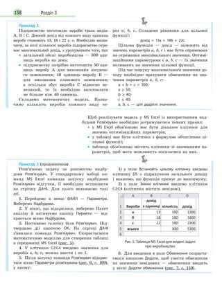 Розділ 3158
Щоб реалізувати модель у MS Excel із використанням над-
будови Розв’язувач необхідно дотримуватися певних правил:
• у MS Excel обов’язково має бути діапазон клітинок для
значень оптимізаційних параметрів;
• у таблиці має бути клітинка з формулою обчислення ці-
льової функції;
• таблиця обов’язково містить клітинки зі значеннями па-
раметрів, щоб мати можливість посилатися на них.
Приклад 3.
Підприємство виготовляє вироби трьох видів:
А, B і С. Денний дохід від кожного виду одиниць
виробу становить 13, 18 і 22 у. о. Необхідно визна-
чити, за якої кількості виробів підприємство отри-
має максимальний дохід, з урахуванням того, що:
• загальний обсяг виробництва — 300 оди-
ниць виробів на день;
• підприємству потрібно виготовити 50 оди-
ниць виробу А для виконання існуючо-
го замовлення; 40 одиниць виробу В —
для виконання планового замовлення;
а оскільки збут виробів С відносно не-
великий, то їх необхідно виготовляти
не більше ніж 40 одиниць.
Складемо математичну модель. Позна-
чимо кількість виробів кожного виду че-
рез а, b, с. Складемо рівняння для цільової
функції:
дохід = 13а + 18б + 22с.
Цільова функція — дохід — залежить від
значень параметрів а, б, с і має бути спрямована
на отримання максимального значення. Оптимі-
заційними параметрами є а, b, с — їх значення
впливають на значення цільової функції.
Під час пошуку максимального значення до-
ходу необхідно врахувати обмеження на зна-
чення параметрів а, б, с:
а + b + с = 300;
a ≥ 50;
b ≥ 40;
с ≤ 40;
а, b, с — цілі додатні значення.
Приклад 3 (продовження)
Розв’яжемо задачу за допомогою надбу-
дови Розв’язувач. У стандартному наборі ко-
манд MS Excel команда запуску надбудови
Розв’язувач відсутня, її необхідно встановити
на стрічку ДАНІ. Для цього виконаємо такі
дії.
1. Перейдемо в меню ФАЙЛ — Параметри.
Виберемо Надбудови.
2. У вікні, що відкрилося, виберемо Пакет
аналізу й активуємо кнопку Перейти — від-
криється вікно Надбудови.
3. Поставимо галочку біля Розв’язувач. Під-
твердимо дії кнопкою ОК. На стрічці ДАНІ
з’явилася команда Розв’язувач. Скористаємося
математичною моделлю для створення таблиці
в середовищі MS Excel (рис. 5).
4. У клітинки С2:С4 введемо значення для
виробів а, b, с, можна ввести і по 1.
5. Після запуску команди Розв’язувач відкриє-
ться вікно Параметри розв’язувача (рис. 6, с. 169),
у якому:
1) у поле Встановіть цільову клітинку введемо
клітинку D5 з підрахунком загального доходу
і вкажемо, що функція прямує до максимуму;
2) у поле Змінні клітинки введемо клітинки
С2:С4 (клітинки містять невідомі).
Рис. 5. Таблиця MS Excel для моделі задачі
про виробництво
6. Для введення в поле Обмеження скориста-
ємося кнопкою Додати, щоб увести обмеження
на значення невідомих — обмеження вводять
у вікні Додати обмеження (рис. 7, с. 159).
 