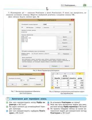 3.2. Розв’язування... 159
Параметри розв'язувача
Оптимізувати цільову функцію:
До: Максимум Мінімум Значення:
$D$5‫׀‬
Змінюючи клітинки змінних:
$C$2:$C$4
Підлягає обмеженням:
$C$2 = 50
$C$2:$C$4 = ціле
$C$3 = 40
$C$4 = 40
$C$5 = 300
Зробити необмежені змінні не від'ємними
Виберіть метод
розв'язання:
За методом зведеного градієнта
0
Додати
Змінити
Видалити
Скинути
Завантажити/зберегти
Параметри
Довідка Розв'язати Закрити
Метод розв'язання
Для розв'язання гладких нелінійних задач виберіть розв'язувач нелінійних задач за
методом зведенного градієнта. Для розв'язання лінійних завдань виберіть розв'язувач за
симплекс-медодом, для негладких завдань виберіть розвинений розв'язувач.
Рис. 6. Вікно Параметри розв’язувача
Додати обмеження
ДодатиОК
Посилання на клітинку: Обмеження:
Скасувати
=
Рис. 7. Вигляд вікна додавання обмежень
для Розв’язувача
Рис. 8. Таблиця з результатом розв’язвання задачі
про виробництво
Запитання для перевірки знань
1 Для чого використовують метод Підбір па­
раметра в MS Excel?
2 Які задачі належать до оптимізаційних? Наве­
діть приклади.
3 Для чого використовують надбудову Розв’я­
зувач у MS Excel?
4 Як установити Розв’язувач на стрічку?
5 Якою має бути математична модель для вико­
ристання методу Підбір параметра в MS Excel?
6 Які правила побудови таблиці на основі ма­
тематичної моделі для використання методу
Розв’язувач у MS Excel?
7. Підтвердимо дії — кнопкою Розв'язати у вікні Розв’язувач. У вікні, що відкрилося, за-
лишаємо активною команду Зберегти знайдений розв’язок; клацнемо кнопку ОК.
Дані таблиці будуть змінені (рис. 8):
 